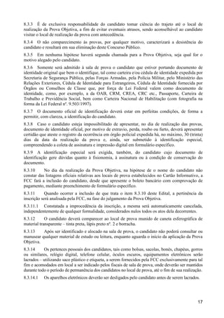17
8.3.3 É de exclusiva responsabilidade do candidato tomar ciência do trajeto até o local de
realização da Prova Objetiva, a fim de evitar eventuais atrasos, sendo aconselhável ao candidato
visitar o local de realização da prova com antecedência.
8.3.4 O não comparecimento às provas, por qualquer motivo, caracterizará a desistência do
candidato e resultará em sua eliminação deste Concurso Público.
8.3.5 Em nenhuma hipótese haverá segunda chamada para a Prova Objetiva, seja qual for o
motivo alegado pelo candidato.
8.3.6 Somente será admitido à sala de prova o candidato que estiver portando documento de
identidade original que bem o identifique, tal como carteira e/ou cédula de identidade expedida por
Secretaria de Segurança Pública, pelas Forças Armadas, pela Polícia Militar, pelo Ministério das
Relações Exteriores, Cédula de Identidade para Estrangeiros, Cédula de Identidade fornecida por
Órgãos ou Conselhos de Classe que, por força de Lei Federal valem como documento de
identidade, como, por exemplo, a da OAB, CRM, CREA, CRC etc., Passaporte, Carteira de
Trabalho e Previdência Social, bem como Carteira Nacional de Habilitação (com fotografia na
forma da Lei Federal nº. 9.503/1997).
8.3.7 O documento oficial de identificação deverá estar em perfeitas condições, de forma a
permitir, com clareza, a identificação do candidato.
8.3.8 Caso o candidato esteja impossibilitado de apresentar, no dia de realização das provas,
documento de identidade oficial, por motivo de extravio, perda, roubo ou furto, deverá apresentar
certidão que ateste o registro da ocorrência em órgão policial expedida há, no máximo, 30 (trinta)
dias da data da realização da prova e, ainda, ser submetido à identificação especial,
compreendendo a coleta de assinatura e impressão digital em formulário específico.
8.3.9 A identificação especial será exigida, também, do candidato cujo documento de
identificação gere dúvidas quanto à fisionomia, à assinatura ou à condição de conservação do
documento.
8.3.10 No dia da realização da Prova Objetiva, na hipótese de o nome do candidato não
constar das listagens oficiais relativas aos locais de prova estabelecidos no Cartão Informativo, a
FCC fará a inclusão do candidato, desde que apresente o boleto bancário com comprovação de
pagamento, mediante preenchimento de formulário específico.
8.3.11 Quando ocorrer a inclusão de que trata o item 8.3.10 deste Edital, a pertinência da
inscrição será analisada pela FCC, na fase do julgamento da Prova Objetiva.
8.3.11.1 Constatada a improcedência da inscrição, a mesma será automaticamente cancelada,
independentemente de qualquer formalidade, considerados nulos todos os atos dela decorrentes.
8.3.12 O candidato deverá comparecer ao local de prova munido de caneta esferográfica de
material transparente – tinta preta, lápis preto nº. 2 e borracha.
8.3.13 Após ser identificado e alocado na sala de prova, o candidato não poderá consultar ou
manusear qualquer material de estudo ou leitura, enquanto aguarda o início da aplicação da Prova
Objetiva.
8.3.14 Os pertences pessoais dos candidatos, tais como bolsas, sacolas, bonés, chapéus, gorros
ou similares, relógio digital, telefone celular, óculos escuros, equipamentos eletrônicos serão
lacrados – utilizando saco plástico e etiqueta, a serem fornecidos pela FCC exclusivamente para tal
fim e acomodados em local a ser indicado pelos fiscais de sala de prova, onde deverão ser mantidos
durante todo o período de permanência dos candidatos no local de prova, até o fim de sua realização.
8.3.14.1 Os aparelhos eletrônicos deverão ser desligados pelo candidato antes de serem lacrados.
 