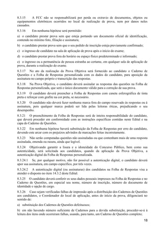 18
8.3.15 A FCC não se responsabilizará por perda ou extravio de documentos, objetos ou
equipamentos eletrônicos ocorridos no local de realização de prova, nem por danos neles
causados.
8.3.16 Em nenhuma hipótese será permitido:
a) o candidato prestar prova sem que esteja portando um documento oficial de identificação,
contendo no mínimo foto, filiação e assinatura;
b) o candidato prestar prova sem que o seu pedido de inscrição esteja previamente confirmado;
c) o ingresso de candidato na sala de aplicação de prova após o início do exame;
d) o candidato prestar prova fora do horário ou espaço físico predeterminado e informado;
e) o ingresso ou a permanência de pessoa estranha ao certame, em qualquer sala de aplicação de
prova, durante a realização do exame.
8.3.17 No ato da realização da Prova Objetiva será fornecido ao candidato o Caderno de
Questões e a Folha de Respostas personalizada com os dados do candidato, para aposição da
assinatura no campo próprio e transcrição das respostas.
8.3.18 Na Prova Objetiva, o candidato deverá assinalar as respostas das questões na Folha de
Respostas personalizada, que será o único documento válido para a correção de sua prova.
8.3.19 O candidato deverá preencher a Folha de Respostas com caneta esferográfica de tinta
preta e reforçar com grafite na cor preta, se necessário.
8.3.20 O candidato não deverá fazer nenhuma marca fora do campo reservado às respostas ou à
assinatura, pois qualquer marca poderá ser lida pelas leitoras óticas, prejudicando o seu
desempenho.
8.3.21 O preenchimento da Folha de Respostas será de inteira responsabilidade do candidato,
que deverá proceder em conformidade com as instruções específicas contidas neste Edital e na
capa do Caderno de Questões.
8.3.22 Em nenhuma hipótese haverá substituição da Folha de Respostas por erro do candidato,
devendo este arcar com os prejuízos advindos de marcações feitas incorretamente.
8.3.23 Não serão computadas questões não assinaladas ou que contenham mais de uma resposta
assinalada, emenda ou rasura, ainda que legível.
8.3.24 Objetivando garantir a lisura e a idoneidade do Concurso Público, bem como sua
autenticidade, será solicitada aos candidatos, quando da aplicação da Prova Objetiva, a
autenticação digital da Folha de Respostas personalizada.
8.3.24.1 Se, por qualquer motivo, não for possível a autenticação digital, o candidato deverá
apor sua assinatura, em campo específico, por três vezes.
8.3.24.2 A autenticação digital (ou assinaturas) dos candidatos na Folha de Respostas visa a
atender o disposto no item 14.3.2 deste Edital.
8.3.25 O candidato deverá conferir os seus dados pessoais impressos na Folha de Respostas e no
Caderno de Questões, em especial seu nome, número de inscrição, número do documento de
identidade e opção de cargo.
8.3.26 Caso sejam verificadas falhas de impressão após a distribuição dos Cadernos de Questões
aos candidatos, o Coordenador do local de aplicação, antes do início da prova, diligenciará no
sentido de:
a) substituição dos Cadernos de Questões defeituosos;
b) em não havendo número suficiente de Cadernos para a devida substituição, proceder-se-á à
leitura dos itens onde ocorreram falhas, usando, para tanto, um Caderno de Questões completo;
 