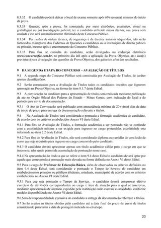 20
8.3.32 O candidato poderá deixar o local de exame somente após 60 (sessenta) minutos do início
da prova.
8.3.33 Quando, após a prova, for constatado, por meio eletrônico, estatístico, visual ou
grafológico ou por investigação policial, ter o candidato utilizado meios ilícitos, sua prova será
anulada e ele será automaticamente eliminado deste Concurso Público.
8.3.34 Por razões de ordem técnica, de segurança e de direitos autorais adquiridos, não serão
fornecidos exemplares dos Cadernos de Questões a candidatos ou a instituições de direito público
ou privado, mesmo após o encerramento do Concurso Público.
8.3.35 Para fins de consulta do candidato, serão divulgadas no endereço eletrônico
www.concursosfcc.com.br, no primeiro dia útil após a aplicação da Prova Objetiva, a(s) data(s)
prevista(s) para divulgação das questões da Prova Objetiva, dos gabaritos e/ou dos resultados.
9 DA SEGUNDA ETAPA DO CONCURSO – AVALIAÇÃO DE TÍTULOS
9.1 A segunda etapa do Concurso Público será constituída por Avaliação de Títulos, de caráter
apenas classificatório.
9.2 Serão convocados para a Avaliação de Títulos todos os candidatos inscritos que lograrem
aprovação na Prova Objetiva, na forma do item 8.1.7 deste Edital.
9.3 A convocação do candidato para a apresentação de títulos será realizada mediante publicação
de ato no Órgão Oficial dos Poderes do Estado – Minas Gerais, com indicação do local e do
período para envio da documentação.
9.3.1 O Ato de Convocação será publicado com antecedência mínima de 20 (vinte) dias da data
de início do prazo para entrega da documentação referente a títulos.
9.4 Na Avaliação de Títulos será considerada e pontuada a formação acadêmica do candidato,
de acordo com os critérios estabelecidos Anexo VI deste Edital.
9.4.1 Para fins de Avaliação de Títulos, a formação acadêmica a ser pontuada não se confunde
com a escolaridade mínima a ser exigida para ingresso no cargo pretendido, escolaridade esta
informada no item 2.2 deste Edital.
9.4.2 Para fins de Avaliação de Títulos, não será considerado diploma ou certidão de conclusão de
curso que seja requisito para ingresso no cargo concorrido pelo candidato.
9.4.3 O candidato deverá apresentar apenas um título acadêmico válido para o cargo em que se
inscreveu, não sendo permitida acumulação de pontuação nesse caso.
9.4.4 Na apresentação do título a que se refere o item 9.4 deste Edital o candidato deverá optar por
aquele que corresponda à pontuação mais elevada na forma definida no Anexo VI deste Edital.
9.5 Para o cargo de Professor de Educação Básica, além de observados os critérios definidos no
item 9.4 deste Edital, será considerado e pontuado o Tempo de Serviço do candidato em
estabelecimentos privados ou públicos (federais, estaduais, municipais) de acordo com os critérios
estabelecidos no Anexo VI deste Edital.
9.5.1 Para que seja pontuado o Tempo de Serviço, o candidato deverá comprovar efetivo
exercício de atividades correspondentes ao cargo e área de atuação para a qual se inscreveu,
mediante apresentação de atestado expedido pela instituição onde exerceu as atividades, conforme
modelo disponibilizado no Anexo VI deste Edital.
9.6 Será de responsabilidade exclusiva do candidato a entrega da documentação referente a títulos.
9.7 Serão aceitos os títulos obtidos pelo candidato até a data final do prazo de envio de títulos
considerando para tanto a data da postagem indicada no envelope.
 