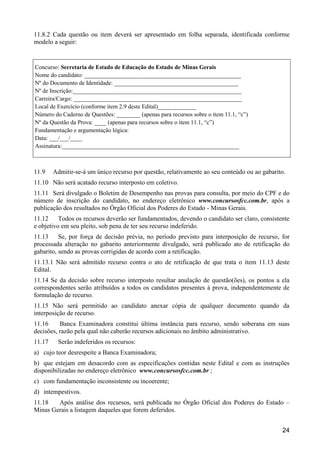 24
11.8.2 Cada questão ou item deverá ser apresentado em folha separada, identificada conforme
modelo a seguir:
Concurso: Secretaria de Estado de Educação do Estado de Minas Gerais
Nome do candidato: _____________________________________________________
Nº do Documento de Identidade: __________________________________________
Nº de Inscrição:_________________________________________________________
Carreira/Cargo: _________________________________________________________
Local de Exercício (conforme item 2.9 deste Edital)_____________
Número do Caderno de Questões: ________ (apenas para recursos sobre o item 11.1, “c”)
Nº da Questão da Prova: ____ (apenas para recursos sobre o item 11.1, “c”)
Fundamentação e argumentação lógica:
Data: ___/___/____
Assinatura:____________________________________________________________
11.9 Admitir-se-á um único recurso por questão, relativamente ao seu conteúdo ou ao gabarito.
11.10 Não será acatado recurso interposto em coletivo.
11.11 Será divulgado o Boletim de Desempenho nas provas para consulta, por meio do CPF e do
número de inscrição do candidato, no endereço eletrônico www.concursosfcc.com.br, após a
publicação dos resultados no Órgão Oficial dos Poderes do Estado - Minas Gerais.
11.12 Todos os recursos deverão ser fundamentados, devendo o candidato ser claro, consistente
e objetivo em seu pleito, sob pena de ter seu recurso indeferido.
11.13 Se, por força de decisão prévia, no período previsto para interposição de recurso, for
processada alteração no gabarito anteriormente divulgado, será publicado ato de retificação do
gabarito, sendo as provas corrigidas de acordo com a retificação.
11.13.1 Não será admitido recurso contra o ato de retificação de que trata o item 11.13 deste
Edital.
11.14 Se da decisão sobre recurso interposto resultar anulação de questão(ões), os pontos a ela
correspondentes serão atribuídos a todos os candidatos presentes à prova, independentemente de
formulação de recurso.
11.15 Não será permitido ao candidato anexar cópia de qualquer documento quando da
interposição de recurso.
11.16 Banca Examinadora constitui última instância para recurso, sendo soberana em suas
decisões, razão pela qual não caberão recursos adicionais no âmbito administrativo.
11.17 Serão indeferidos os recursos:
a) cujo teor desrespeite a Banca Examinadora;
b) que estejam em desacordo com as especificações contidas neste Edital e com as instruções
disponibilizadas no endereço eletrônico www.concursosfcc.com.br ;
c) com fundamentação inconsistente ou incoerente;
d) intempestivos.
11.18 Após análise dos recursos, será publicada no Órgão Oficial dos Poderes do Estado –
Minas Gerais a listagem daqueles que forem deferidos.
 