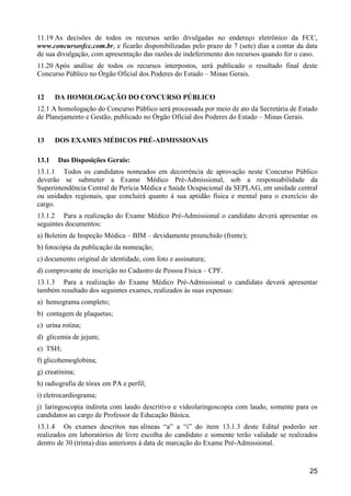 25
11.19 As decisões de todos os recursos serão divulgadas no endereço eletrônico da FCC,
www.concursosfcc.com.br, e ficarão disponibilizadas pelo prazo de 7 (sete) dias a contar da data
de sua divulgação, com apresentação das razões de indeferimento dos recursos quando for o caso.
11.20 Após análise de todos os recursos interpostos, será publicado o resultado final deste
Concurso Público no Órgão Oficial dos Poderes do Estado – Minas Gerais.
12 DA HOMOLOGAÇÃO DO CONCURSO PÚBLICO
12.1 A homologação do Concurso Público será processada por meio de ato da Secretária de Estado
de Planejamento e Gestão, publicado no Órgão Oficial dos Poderes do Estado – Minas Gerais.
13 DOS EXAMES MÉDICOS PRÉ-ADMISSIONAIS
13.1 Das Disposições Gerais:
13.1.1 Todos os candidatos nomeados em decorrência de aprovação neste Concurso Público
deverão se submeter a Exame Médico Pré-Admissional, sob a responsabilidade da
Superintendência Central de Perícia Médica e Saúde Ocupacional da SEPLAG, em unidade central
ou unidades regionais, que concluirá quanto à sua aptidão física e mental para o exercício do
cargo.
13.1.2 Para a realização do Exame Médico Pré-Admissional o candidato deverá apresentar os
seguintes documentos:
a) Boletim de Inspeção Médica – BIM – devidamente preenchido (frente);
b) fotocópia da publicação da nomeação;
c) documento original de identidade, com foto e assinatura;
d) comprovante de inscrição no Cadastro de Pessoa Física – CPF.
13.1.3 Para a realização do Exame Médico Pré-Admissional o candidato deverá apresentar
também resultado dos seguintes exames, realizados às suas expensas:
a) hemograma completo;
b) contagem de plaquetas;
c) urina rotina;
d) glicemia de jejum;
e) TSH;
f) glicohemoglobina;
g) creatinina;
h) radiografia de tórax em PA e perfil;
i) eletrocardiograma;
j) laringoscopia indireta com laudo descritivo e videolaringoscopia com laudo, somente para os
candidatos ao cargo de Professor de Educação Básica.
13.1.4 Os exames descritos nas alíneas “a” a “i” do item 13.1.3 deste Edital poderão ser
realizados em laboratórios de livre escolha do candidato e somente terão validade se realizados
dentro de 30 (trinta) dias anteriores à data de marcação do Exame Pré-Admissional.
 
