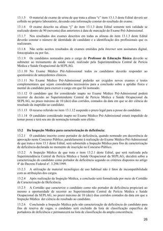 26
13.1.5 O material de exame de urina de que trata a alínea “c” item 13.1.3 deste Edital deverá ser
colhido no próprio laboratório, devendo esta informação constar do resultado do exame.
13.1.6 O exame descrito na alínea “j” do item 13.1.3 deste Edital somente terá validade se
realizado dentro de 90 (noventa) dias anteriores à data de marcação do Exame Pré-Admissional.
13.1.7 Nos resultados dos exames descritos em todas as alíneas do item 13.1.3 deste Edital
deverão constar o número de identidade do candidato e a identificação dos profissionais que os
realizaram.
13.1.8 Não serão aceitos resultados de exames emitidos pela Internet sem assinatura digital,
fotocopiados ou por fax.
13.1.9 Os candidatos nomeados para o cargo de Professor de Educação Básica deverão se
submeter ao treinamento de saúde vocal, realizado pela Superintendência Central de Perícia
Médica e Saúde Ocupacional da SEPLAG.
13.1.10 No Exame Médico Pré-Admissional todos os candidatos deverão responder ao
questionário de antecedentes clínicos.
13.1.11 No Exame Médico Pré-Admissional poderão ser exigidos novos exames e testes
complementares que sejam considerados necessários para a conclusão sobre a aptidão física e
mental do candidato para exercer o cargo em que foi nomeado.
13.1.12 O candidato que for considerado inapto no Exame Médico Pré-Admissional poderá
recorrer da decisão ao Superintendente Central de Perícia Médica e Saúde Ocupacional da
SEPLAG, no prazo máximo de 10 (dez) dias corridos, contados da data em que se der ciência do
resultado da inaptidão ao candidato.
13.1.13 O recurso referido no item 13.1.12 suspende o prazo legal para a posse do candidato.
13.1.14 O candidato considerado inapto no Exame Médico Pré-Admissional estará impedido de
tomar posse e terá seu ato de nomeação tornado sem efeito.
13.2 Da Inspeção Médica para caracterização de deficiência:
13.2.1 O candidato inscrito como portador de deficiência, quando nomeado em decorrência de
aprovação neste Concurso Público, paralelamente à realização do Exame Médico Pré-Admissional
de que trata o item 13.1 deste Edital, será submetido a Inspeção Médica para fins de caracterização
de deficiência declarada no momento de inscrição no Concurso Público.
13.2.2 A Inspeção Médica de que trata o item 13.2.1 deste Edital, que será realizada pela
Superintendência Central de Perícia Médica e Saúde Ocupacional da SEPLAG, decidirá sobre a
caracterização do candidato como portador de deficiência segundo os critérios dispostos no artigo
4º do Decreto Federal nº. 3.298/1999.
13.2.3 A utilização de material tecnológico de uso habitual não é fator de incompatibilidade
com as atribuições dos cargos.
13.2.4 Após realização da Inspeção Médica, a conclusão será formalizada por meio de Certidão
de Caracterização de Deficiência.
13.2.5 A Certidão que caracterize o candidato como não portador de deficiência propiciará ao
mesmo a oportunidade de recorrer ao Superintendente Central de Perícia Médica e Saúde
Ocupacional da SEPLAG, no prazo máximo de 10 (dez) dias corridos contados da data em que a
Inspeção Médica der ciência do resultado ao candidato.
13.2.6 Concluindo a Inspeção Médica pela não caracterização de deficiência do candidato para
fins de reserva de vagas, o candidato será excluído da lista de classificação específica de
portadores de deficiência e permanecerá na lista de classificação da ampla concorrência.
 