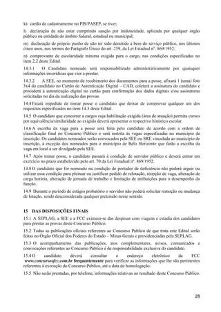 28
k) cartão de cadastramento no PIS/PASEP, se tiver;
l) declaração de não estar cumprindo sanção por inidoneidade, aplicada por qualquer órgão
público ou entidade do âmbito federal, estadual ou municipal;
m) declaração de próprio punho de não ter sido demitido a bem do serviço público, nos últimos
cinco anos, nos termos do Parágrafo Único do art. 259, da Lei Estadual nº. 869/1952;
n) comprovante de escolaridade mínima exigida para o cargo, nas condições especificadas no
item 2.2 deste Edital.
14.3.1 O Candidato nomeado será responsabilizado administrativamente por quaisquer
informações inverídicas que vier a prestar.
14.3.2 A SEE, no momento de recebimento dos documentos para a posse, afixará 1 (uma) foto
3x4 do candidato no Cartão de Autenticação Digital – CAD, coletará a assinatura do candidato e
procederá à autenticação digital no cartão para confirmação dos dados digitais e/ou assinaturas
solicitadas no dia da realização das provas.
14.4 Estará impedido de tomar posse o candidato que deixar de comprovar qualquer um dos
requisitos especificados no item 14.3 deste Edital.
14.5 O candidato que concorrer a cargos cuja habilitação exigida (área de atuação) permita cursos
por equivalência/similaridade ao exigido deverá apresentar o respectivo histórico escolar.
14.6 A escolha da vaga para a posse será feita pelo candidato de acordo com a ordem de
classificação final no Concurso Público e será restrita às vagas especificadas no município de
inscrição. Os candidatos nomeados serão convocados pela SEE ou SRE vinculada ao município de
inscrição, à exceção dos nomeados para o município de Belo Horizonte que farão a escolha da
vaga em local a ser divulgado pela SEE.
14.7 Após tomar posse, o candidato passará à condição de servidor público e deverá entrar em
exercício no prazo estabelecido pelo art. 70 da Lei Estadual nº. 869/1952.
14.8 O candidato que for nomeado na condição de portador de deficiência não poderá arguir ou
utilizar essa condição para pleitear ou justificar pedido de relotação, reopção de vaga, alteração de
carga horária, alteração de jornada de trabalho e limitação de atribuições para o desempenho da
função.
14.9 Durante o período de estágio probatório o servidor não poderá solicitar remoção ou mudança
de lotação, sendo desconsiderada qualquer pretensão nesse sentido.
15 DAS DISPOSIÇÕES FINAIS
15.1 A SEPLAG, a SEE e a FCC eximem-se das despesas com viagens e estadia dos candidatos
para prestar as provas deste Concurso Público.
15.2 Todas as publicações oficiais referentes ao Concurso Público de que trata este Edital serão
feitas no Órgão Oficial dos Poderes do Estado – Minas Gerais e providenciadas pela SEPLAG.
15.3 O acompanhamento das publicações, atos complementares, avisos, comunicados e
convocações referentes ao Concurso Público é de responsabilidade exclusiva do candidato.
15.4 O candidato deverá consultar o endereço eletrônico da FCC
www.concursosfcc.com.br frequentemente para verificar as informações que lhe são pertinentes
referentes à execução do Concurso Público, até a data de homologação.
15.5 Não serão prestadas, por telefone, informações relativas ao resultado deste Concurso Público.
 
