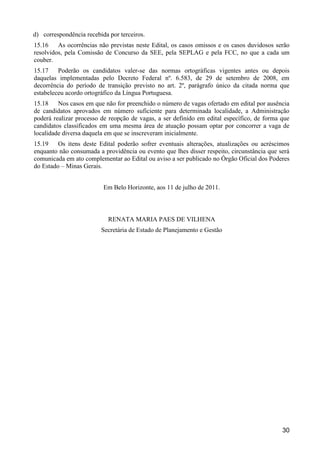 30
d) correspondência recebida por terceiros.
15.16 As ocorrências não previstas neste Edital, os casos omissos e os casos duvidosos serão
resolvidos, pela Comissão de Concurso da SEE, pela SEPLAG e pela FCC, no que a cada um
couber.
15.17 Poderão os candidatos valer-se das normas ortográficas vigentes antes ou depois
daquelas implementadas pelo Decreto Federal nº. 6.583, de 29 de setembro de 2008, em
decorrência do período de transição previsto no art. 2º, parágrafo único da citada norma que
estabeleceu acordo ortográfico da Língua Portuguesa.
15.18 Nos casos em que não for preenchido o número de vagas ofertado em edital por ausência
de candidatos aprovados em número suficiente para determinada localidade, a Administração
poderá realizar processo de reopção de vagas, a ser definido em edital específico, de forma que
candidatos classificados em uma mesma área de atuação possam optar por concorrer a vaga de
localidade diversa daquela em que se inscreveram inicialmente.
15.19 Os itens deste Edital poderão sofrer eventuais alterações, atualizações ou acréscimos
enquanto não consumada a providência ou evento que lhes disser respeito, circunstância que será
comunicada em ato complementar ao Edital ou aviso a ser publicado no Órgão Oficial dos Poderes
do Estado – Minas Gerais.
Em Belo Horizonte, aos 11 de julho de 2011.
RENATA MARIA PAES DE VILHENA
Secretária de Estado de Planejamento e Gestão
 