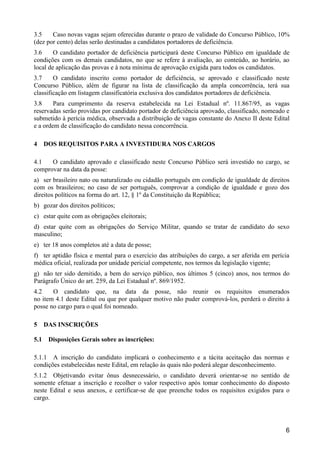 6
3.5 Caso novas vagas sejam oferecidas durante o prazo de validade do Concurso Público, 10%
(dez por cento) delas serão destinadas a candidatos portadores de deficiência.
3.6 O candidato portador de deficiência participará deste Concurso Público em igualdade de
condições com os demais candidatos, no que se refere à avaliação, ao conteúdo, ao horário, ao
local de aplicação das provas e à nota mínima de aprovação exigida para todos os candidatos.
3.7 O candidato inscrito como portador de deficiência, se aprovado e classificado neste
Concurso Público, além de figurar na lista de classificação da ampla concorrência, terá sua
classificação em listagem classificatória exclusiva dos candidatos portadores de deficiência.
3.8 Para cumprimento da reserva estabelecida na Lei Estadual nº. 11.867/95, as vagas
reservadas serão providas por candidato portador de deficiência aprovado, classificado, nomeado e
submetido à perícia médica, observada a distribuição de vagas constante do Anexo II deste Edital
e a ordem de classificação do candidato nessa concorrência.
4 DOS REQUISITOS PARA A INVESTIDURA NOS CARGOS
4.1 O candidato aprovado e classificado neste Concurso Público será investido no cargo, se
comprovar na data da posse:
a) ser brasileiro nato ou naturalizado ou cidadão português em condição de igualdade de direitos
com os brasileiros; no caso de ser português, comprovar a condição de igualdade e gozo dos
direitos políticos na forma do art. 12, § 1º da Constituição da República;
b) gozar dos direitos políticos;
c) estar quite com as obrigações eleitorais;
d) estar quite com as obrigações do Serviço Militar, quando se tratar de candidato do sexo
masculino;
e) ter 18 anos completos até a data de posse;
f) ter aptidão física e mental para o exercício das atribuições do cargo, a ser aferida em perícia
médica oficial, realizada por unidade pericial competente, nos termos da legislação vigente;
g) não ter sido demitido, a bem do serviço público, nos últimos 5 (cinco) anos, nos termos do
Parágrafo Único do art. 259, da Lei Estadual nº. 869/1952.
4.2 O candidato que, na data da posse, não reunir os requisitos enumerados
no item 4.1 deste Edital ou que por qualquer motivo não puder comprová-los, perderá o direito à
posse no cargo para o qual foi nomeado.
5 DAS INSCRIÇÕES
5.1 Disposições Gerais sobre as inscrições:
5.1.1 A inscrição do candidato implicará o conhecimento e a tácita aceitação das normas e
condições estabelecidas neste Edital, em relação às quais não poderá alegar desconhecimento.
5.1.2 Objetivando evitar ônus desnecessário, o candidato deverá orientar-se no sentido de
somente efetuar a inscrição e recolher o valor respectivo após tomar conhecimento do disposto
neste Edital e seus anexos, e certificar-se de que preenche todos os requisitos exigidos para o
cargo.
 