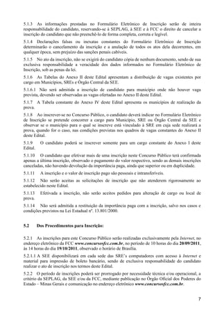 7
5.1.3 As informações prestadas no Formulário Eletrônico de Inscrição serão de inteira
responsabilidade do candidato, reservando-se à SEPLAG, à SEE e à FCC o direito de cancelar a
inscrição do candidato que não preenchê-lo de forma completa, correta e legível.
5.1.4 Declarações falsas ou inexatas constantes do Formulário Eletrônico de Inscrição
determinarão o cancelamento da inscrição e a anulação de todos os atos dela decorrentes, em
qualquer época, sem prejuízo das sanções penais cabíveis.
5.1.5 No ato da inscrição, não se exigirá do candidato cópia de nenhum documento, sendo de sua
exclusiva responsabilidade a veracidade dos dados informados no Formulário Eletrônico de
Inscrição, sob as penas da lei.
5.1.6 As Tabelas do Anexo II deste Edital apresentam a distribuição de vagas existentes por
cargo em Municípios, SREs e Órgão Central da SEE.
5.1.6.1 Não será admitida a inscrição de candidato para município onde não houver vaga
prevista, devendo ser observadas as vagas ofertadas no Anexo II deste Edital.
5.1.7 A Tabela constante do Anexo IV deste Edital apresenta os municípios de realização da
prova.
5.1.8 Ao inscrever-se no Concurso Público, o candidato deverá indicar no Formulário Eletrônico
de Inscrição se pretende concorrer a cargo para Município, SRE ou Órgão Central da SEE e
observar se o município para o qual se inscreve está vinculado à SRE em cuja sede realizará a
prova, quando for o caso, nas condições previstas nos quadros de vagas constantes do Anexo II
deste Edital.
5.1.9 O candidato poderá se inscrever somente para um cargo constante do Anexo I deste
Edital.
5.1.10 O candidato que efetivar mais de uma inscrição neste Concurso Público terá confirmada
apenas a última inscrição, observado o pagamento do valor respectivo, sendo as demais inscrições
canceladas, não havendo devolução da importância paga, ainda que superior ou em duplicidade.
5.1.11 A inscrição e o valor de inscrição pago são pessoais e intransferíveis.
5.1.12 Não serão aceitas as solicitações de inscrição que não atenderem rigorosamente ao
estabelecido neste Edital.
5.1.13 Efetivada a inscrição, não serão aceitos pedidos para alteração de cargo ou local de
prova.
5.1.14 Não será admitida a restituição da importância paga com a inscrição, salvo nos casos e
condições previstos na Lei Estadual nº. 13.801/2000.
5.2 Dos Procedimentos para Inscrição:
5.2.1 As inscrições para este Concurso Público serão realizadas exclusivamente pela Internet, no
endereço eletrônico da FCC www.concursosfcc.com.br, no período de 10 horas do dia 20/09/2011,
às 14 horas do dia 19/10/2011, observado o horário de Brasília.
5.2.1.1 A SEE disponibilizará em cada sede das SRE’s computadores com acesso à Internet e
material para impressão de boleto bancário, sendo de exclusiva responsabilidade do candidato
realizar o ato de inscrição nos termos deste Edital.
5.2.2 O período de inscrições poderá ser prorrogado por necessidade técnica e/ou operacional, a
critério da SEPLAG, da SEE e/ou da FCC, mediante publicação no Órgão Oficial dos Poderes do
Estado – Minas Gerais e comunicação no endereço eletrônico www.concursosfcc.com.br.
 