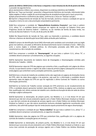 janeiro de 2018 às 23h59 (vinte e três horas e cinquenta e nove minutos) do dia 26 de janeiro de 2018,
e proceder da seguinte forma:
a) Ler atentamente o Edital e seus anexos, disponíveis no endereço eletrônico da FUMARC;
b) Clicar em “Faça sua Inscrição”, preencher o Requerimento Eletrônico de Inscrição, informando todos
dados exigidos e indicar a opção da carreira/cargo/área de atuação/município para o qual concorrerá;
c) Após preenchimento e conferência dos dados, confirma-los e clicar em “Solicitar Isenção”;
d) Imprimir o Requerimento de Isenção da Taxa de Inscrição, assiná-lo e marcar a condição em que se
enquadra e instrui-lo com a documentação comprobatória pertinente.
5.3.6 Para comprovar a condição de “Hipossuficiência Econômica Financeira”, que trata o subitem
5.3.1, alínea “a”, o candidato deverá comprovar ter registro de inscrição no Cadastro Único para
Programas Sociais do Governo Federal – CadÚnico, ou ser membro de família de baixa renda, nos
termos do Decreto Federal n.º 6.135, de 26 de junho de 2007.
5.3.6.1 No Requerimento de Isenção de Taxa, após sua impressão e assinatura, o candidato deverá
informar o Número de Identificação Social (NIS) válido atribuído pelo CadÚnico.
5.3.6.2 O número de Identificação Social (NIS) informado pelo candidato será consultado junto ao órgão
gestor do CadÚnico, vinculado ao Ministério do Desenvolvimento Social e Combate à Fome – MDS e/ou
junto a outros órgãos e entidade públicas. As informações prestadas pelo MDS e/ou SISTAC
caracterizará ou não a isenção do candidato.
5.3.7 Para comprovar a condição de “Desempregado”, de que trata o subitem 5.3.1, alínea “b”, o
candidato deverá comprovar cumulativamente, as seguintes situações:
5.3.7.1 Apresentar documento de Cadastro Geral de Empregados e Desempregados emitidos pelo
Ministério do Trabalho - CAGED;
5.3.7.2 Apresentar cópia da CTPS das páginas que contenha a foto; a qualificação civil; página do último
vínculo, na qual deverá constar o registro de saída e cópia da primeira página subsequente em branco; e
ainda páginas que contenham outras anotações pertinentes, quando houver;
5.3.7.2.1 Caso o vínculo de trabalho do candidato tenha sido registrado em páginas de Anotações Gerais
da CTPS, além da cópia dessa página e da posterior, seja qual for a informação o candidato deverá
apresentar cópia da página da CTPS em que foi registrado o último Contrato de Trabalho ou outras
informações pertinentes.
5.3.7.2.2 Se na Carteira de Trabalho constar anotação de CTPS anteriores ou de recadastramento da
CTPS, o candidato deverá apresentar também cópia destas CTPSs, relativas as páginas que contenham
foto, qualificação civil, último contrato de trabalho com a devida escrituração da data de saída do último
emprego e página subsequente.
5.3.7.3 Apresentar as declarações, de próprio punho, nos Modelos 1, 2, e 3 do Anexo VII em que
declarará que não tem vínculo estatutário vigente com o Poder Público Municipal, Estadual ou Federal,
e; que não tem contrato de prestação de serviços vigente com o Poder Público nos âmbitos Municipal,
Estadual ou Federal, e; que não exerce atualmente nenhuma atividade legalmente reconhecida como
autônoma, não auferindo qualquer tipo de renda (exceto aquela proveniente de seguro desemprego).
5.3.8 Para comprovar a condição de que “Nunca trabalhou” de que trata o subitem 5.3.1, alínea “c”, o
candidato deverá comprovar cumulativamente, as seguintes situações:
5.3.8.1 Apresentar cópia das páginas da CTPS que contenham foto, qualificação civil e as páginas de
contrato de trabalho e anotações gerais em branco;]
5.3.8.2 Apresentar as declarações, de próprio punho, nos Modelos 4, 5, e 6 do Anexo VII em que
declarará que nunca teve vínculo estatutário com o Poder Público Municipal, Estadual ou Federal, e; que
nunca teve contrato de prestação de serviços vigente com o Poder Público nos âmbitos Municipal,
 