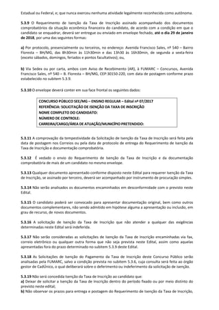 Estadual ou Federal, e; que nunca exerceu nenhuma atividade legalmente reconhecida como autônoma.
5.3.9 O Requerimento de Isenção da Taxa de Inscrição assinado acompanhado dos documentos
comprobatórios da situação econômica financeira do candidato, de acordo com a condição em que o
candidato se enquadrar, deverá ser entregue ou enviado em envelope fechado, até o dia 29 de janeiro
de 2018, por uma das seguintes formas:
a) Por protocolo, presencialmente ou terceiros, no endereço: Avenida Francisco Sales, nº 540 – Bairro
Floresta – BH/MG, das 8h30min às 11h30min e das 13h30 às 16h30min, de segunda a sexta-feira
(exceto sábados, domingos, feriados e pontos facultativos); ou,
b) Via Sedex ou por carta, ambos com Aviso de Recebimento (AR), à FUMARC – Concursos, Avenida
Francisco Sales, nº 540 – B. Floresta – BH/MG, CEP:30150-220, com data de postagem conforme prazo
estabelecido no subitem 5.3.9.
5.3.10 O envelope deverá conter em sua face frontal os seguintes dados:
5.3.11 A comprovação da tempestividade da Solicitação de Isenção da Taxa de Inscrição será feita pela
data de postagem nos Correios ou pela data de protocolo de entrega do Requerimento de Isenção da
Taxa de Inscrição e documentação comprobatória.
5.3.12 É vedado o envio do Requerimento de Isenção da Taxa de Inscrição e da documentação
comprobatória de mais de um candidato no mesmo envelope.
5.3.13 Qualquer documento apresentado conforme disposto neste Edital para requerer Isenção da Taxa
de Inscrição, se assinado por terceiro, deverá ser acompanhado por instrumento de procuração simples.
5.3.14 Não serão analisados os documentos encaminhados em desconformidade com o previsto neste
Edital.
5.3.15 O candidato poderá ser convocado para apresentar documentação original, bem como outros
documentos complementares, não sendo admitido em hipótese alguma a apresentação ou inclusão, em
grau de recurso, de novos documentos.
5.3.16 A solicitação de Isenção da Taxa de Inscrição que não atender a qualquer das exigências
determinadas neste Edital será indeferida.
5.3.17 Não serão consideradas as solicitações de Isenção da Taxa de Inscrição encaminhadas via fax,
correio eletrônico ou qualquer outra forma que não seja prevista neste Edital, assim como aquelas
apresentadas fora do prazo determinado no subitem 5.3.9 deste Edital.
5.3.18 As Solicitações de Isenção do Pagamento da Taxa de Inscrição deste Concurso Público serão
analisadas pela FUMARC, salvo a condição prevista no subitem 5.3.6, cuja consulta será feita ao órgão
gestor de CadÚnico, o qual deliberará sobre o deferimento ou indeferimento da solicitação de isenção.
5.3.19 Não será concedida Isenção da Taxa de Inscrição ao candidato que:
a) Deixar de solicitar a Isenção da Taxa de Inscrição dentro do período fixado ou por meio distinto do
previsto neste edital;
b) Não observar os prazos para entrega e postagem do Requerimento de Isenção da Taxa de Inscrição,
CONCURSO PÚBLICO SEE/MG – ENSINO REGULAR – Edital nº 07/2017
REFERÊNCIA: SOLICITAÇÃO DE ISENÇÃO DA TAXA DE INSCRIÇÃO
NOME COMPLETO DO CANDIDATO:
NÚMERO DE CONTROLE:
CARREIRA/CARGO/ÁREA DE ATUAÇÃO/MUNICÍPIO PRETENDIDO:
 