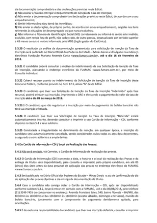 da documentação comprobatória e das declarações previstas neste Edital;
c) Não assinar e/ou não entregar o Requerimento de Isenção da Taxa de Inscrição;
d) Não enviar a documentação comprobatória e declarações previstas neste Edital, de acordo com o seu
enquadramento;
e) Omitir informações e/ou torná-las inverídicas;
f) Não enviar as declarações, de próprio punho, de acordo com o seu enquadramento, exigidas nos itens
referentes ás situações de desempregado ou que nunca trabalhou.
g) Não informar o Número de Identificação Social (NIS) corretamente ou informá-lo sendo este inválido,
excluído, com renda fora do perfil, não cadastrado, de outra pessoa, desatualizado por período superior
a 48 meses ou outro motivo informado pelo MDS (órgão gestor do CadÚnico).
5.3.20 O resultado da análise da documentação apresentada para solicitação de Isenção da Taxa de
Inscrição será publicado no Diário Oficial dos Poderes do Estado – Minas Gerais e divulgado no endereço
eletrônico Fundação Mariana Resende Costa <www.fumarc.com.br>, até o dia 16 de fevereiro de
2018.
5.3.21 O candidato poderá consultar o motivo do indeferimento da sua Solicitação de Isenção da Taxa
de Inscrição, acessando o endereço eletrônico da FUMARC <www.fumarc.com.br>, por meio de
Consulta Individual.
5.3.22 Caberá recurso quanto ao indeferimento da Solicitação de Isenção da Taxa de Inscrição deste
Concurso Público, conforme previsto no item 12.1, alínea “b” deste Edital.
5.3.23 O candidato que tiver sua Solicitação de Isenção da Taxa de Inscrição “Indeferida” após fase
recursal, poderá efetuar sua inscrição, imprimindo o DAE e efetuando o pagamento do valor da taxa de
inscrição até o dia 09 de março de 2018.
5.3.23.1 O candidato que não regularizar a inscrição por meio do pagamento do boleto bancário não
terá sua inscrição efetivada.
5.3.24 O candidato que tiver sua Solicitação de Isenção da Taxa de Inscrição “Deferida” estará
automaticamente inscrito, devendo consultar e imprimir o seu Cartão de Informação – CDI, conforme
disposto no item 5.4 e seus subitens.
5.3.25 Constatada a irregularidade no deferimento da isenção, em qualquer época, a inscrição do
candidato será automaticamente cancelada, sendo considerados nulos todos os atos dela decorrentes,
assegurado o contraditório e a ampla defesa.
5.4 Do Cartão de Informação – CDI / Local de Realização das Provas:
5.4.1 Não será enviado, via Correios, o Cartão de Informação de realização das provas.
5.4.2 O Cartão de Informação (CDI) contendo a data, o horário e o local da realização das Provas e da
entrega de títulos será disponibilizado, para consulta e impressão pelo próprio candidato, em até 05
(cinco) dias úteis antes da data provável de aplicação das provas no endereço eletrônico da FUMARC
<www.fumarc.com.br>.
5.4.3 Será publicado no Diário Oficial dos Poderes do Estado – Minas Gerais o ato de confirmação do dia
de aplicação das provas objetivas e da entrega da documentação de títulos.
5.4.4 Caso o candidato não consiga obter o Cartão de Informação – CDI, após ser disponibilizado
conforme subitem 5.4.2, deverá entrar em contato com a FUMARC, até o dia 06/04/2018, pelo telefone
(31) 3249-7455 ou comparecer no endereço: Avenida Francisco Sales, 540, bairro Floresta – BH/MG, das
8h30min às 11h30min e das 13h30min às 16h30min (exceto sábados, domingos e feriados), munido do
boleto bancário, juntamente com o comprovante de pagamento devidamente quitado, para
orientações.
5.4.5 É de exclusiva responsabilidade do candidato que tiver sua inscrição deferida, consultar e imprimir
 
