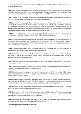 no endereço eletrônico <www.fumarc.com.br> o CDI, onde constarão o endereço, data, horário e local
de realização das provas.
5.4.6 No CDI estarão expressos o nome completo do candidato, o número do documento de identidade,
a data de nascimento, as datas, os horários, os locais de realização das provas e da entrega dos títulos
(endereço/escola/prédio/sala) e outras orientações úteis ao candidato.
5.4.7 É obrigação do candidato conferir no CDI seu nome, o número do documento utilizado na
inscrição, a sigla do órgão expedidor, bem como a data de nascimento.
5.4.8 Os eventuais erros de digitação ocorridos no nome do candidato, na sua data de nascimento, no
número do documento de identidade utilizado na inscrição, ou na sigla do órgão expedidor, constantes
do CDI deverão ser comunicados pelo candidato ao Fiscal de provas no dia, no horário e no local de
realização da prova objetiva, mediante apresentação do documento de identificação original e válido,
que fará anotação dos dados corretos na Ata de Ocorrências da sala.
5.4.8.1 Caso o candidato não comunique o erro de digitação referente a sua data de nascimento em até
48 horas após a aplicação das provas arcará com o prejuízo advindo de tal erro.
5.4.9 Em nenhuma hipótese serão efetuadas alterações e/ou retificações nos dados informados ou
confirmados pelo candidato no Requerimento Eletrônico de Inscrição ou Isenção, relativo à
carreira/cargo/área de atuação/município indicados no ato da inscrição ou do pedido de isenção, bem
como à condição em que concorre.
5.4.10 O candidato não poderá alegar desconhecimento acerca do endereço, data, horário e local de
realização das provas, para fins de justificativa de sua ausência.
5.4.11 É de exclusiva responsabilidade do candidato, tomar ciência do trajeto até o local de realização
das provas, a fim de evitar eventuais atrasos, sendo aconselhável ao candidato visitar o local de
realização das provas com antecedência.
5.4.12 Não haverá segunda chamada seja qual for o motivo alegado para justificar o atraso ou a
ausência do candidato.
5.4.13 O não comparecimento às provas, por qualquer motivo, caracterizará a desistência do candidato
e resultará em sua eliminação deste Concurso Público.
5.4.14 O candidato que, por qualquer motivo, não visualizar o seu Cartão de Informação - CDI, mas que
apresente o respectivo comprovante de pagamento, efetuado nos moldes previstos neste Edital, poderá
participar deste Concurso Público.
5.4.14.1 Para ser incluído, o candidato deverá entrar em contato com a FUMARC imediatamente após a
disponibilização do CDI, pelo telefone (31) 3249-7455, para ser informado do local onde realizará as
provas, onde deverá ser preenchido e assinado, no dia da prova, formulário específico.
5.4.15 A inclusão de que trata o item anterior será realizada de forma condicional, sujeita a posterior
verificação quanto à regularidade da referida inscrição.
5.4.16 O candidato inscrito por terceiro assume total responsabilidade pelas informações prestadas por
seu representante, arcando com as consequências de eventuais erros no preenchimento do
requerimento de inscrição disponível pela via eletrônica.
5.4.17 Constatada a irregularidade da inscrição, a inclusão do candidato será automaticamente
cancelada, considerados nulos todos os atos dela decorrentes.
6 DA INSCRIÇÃO DE PESSOA COM DEFICIÊNCIA
 