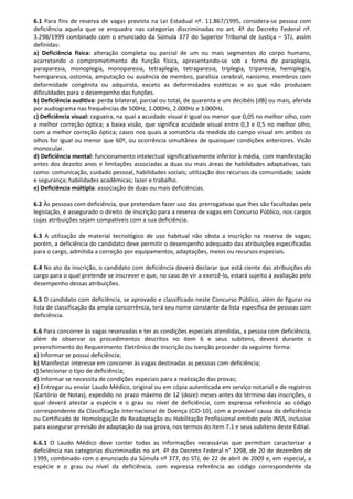 6.1 Para fins de reserva de vagas prevista na Lei Estadual nº. 11.867/1995, considera-se pessoa com
deficiência aquela que se enquadra nas categorias discriminadas no art. 4º do Decreto Federal nº.
3.298/1999 combinado com o enunciado da Súmula 377 do Superior Tribunal de Justiça – STJ, assim
definidas:
a) Deficiência física: alteração completa ou parcial de um ou mais segmentos do corpo humano,
acarretando o comprometimento da função física, apresentando-se sob a forma de paraplegia,
paraparesia, monoplegia, monoparesia, tetraplegia, tetraparesia, triplegia, triparesia, hemiplegia,
hemiparesia, ostomia, amputação ou ausência de membro, paralisia cerebral, nanismo, membros com
deformidade congênita ou adquirida, exceto as deformidades estéticas e as que não produzam
dificuldades para o desempenho das funções.
b) Deficiência auditiva: perda bilateral, parcial ou total, de quarenta e um decibéis (dB) ou mais, aferida
por audiograma nas frequências de 500Hz, 1.000Hz, 2.000Hz e 3.000Hz.
c) Deficiência visual: cegueira, na qual a acuidade visual é igual ou menor que 0,05 no melhor olho, com
a melhor correção óptica; a baixa visão, que significa acuidade visual entre 0,3 e 0,5 no melhor olho,
com a melhor correção óptica; casos nos quais a somatória da medida do campo visual em ambos os
olhos for igual ou menor que 60º, ou ocorrência simultânea de quaisquer condições anteriores. Visão
monocular.
d) Deficiência mental: funcionamento intelectual significativamente inferior à média, com manifestação
antes dos dezoito anos e limitações associadas a duas ou mais áreas de habilidades adaptativas, tais
como: comunicação, cuidado pessoal, habilidades sociais; utilização dos recursos da comunidade; saúde
e segurança; habilidades acadêmicas; lazer e trabalho.
e) Deficiência múltipla: associação de duas ou mais deficiências.
6.2 Às pessoas com deficiência, que pretendam fazer uso das prerrogativas que lhes são facultadas pela
legislação, é assegurado o direito de inscrição para a reserva de vagas em Concurso Público, nos cargos
cujas atribuições sejam compatíveis com a sua deficiência.
6.3 A utilização de material tecnológico de uso habitual não obsta a inscrição na reserva de vagas;
porém, a deficiência do candidato deve permitir o desempenho adequado das atribuições especificadas
para o cargo, admitida a correção por equipamentos, adaptações, meios ou recursos especiais.
6.4 No ato da inscrição, o candidato com deficiência deverá declarar que está ciente das atribuições do
cargo para o qual pretende se inscrever e que, no caso de vir a exercê-lo, estará sujeito à avaliação pelo
desempenho dessas atribuições.
6.5 O candidato com deficiência, se aprovado e classificado neste Concurso Público, além de figurar na
lista de classificação da ampla concorrência, terá seu nome constante da lista específica de pessoas com
deficiência.
6.6 Para concorrer às vagas reservadas e ter as condições especiais atendidas, a pessoa com deficiência,
além de observar os procedimentos descritos no item 6 e seus subitens, deverá durante o
preenchimento do Requerimento Eletrônico de Inscrição ou Isenção proceder da seguinte forma:
a) Informar se possui deficiência;
b) Manifestar interesse em concorrer às vagas destinadas as pessoas com deficiência;
c) Selecionar o tipo de deficiência;
d) Informar se necessita de condições especiais para a realização das provas;
e) Entregar ou enviar Laudo Médico, original ou em cópia autenticada em serviço notarial e de registros
(Cartório de Notas), expedido no prazo máximo de 12 (doze) meses antes do término das inscrições, o
qual deverá atestar a espécie e o grau ou nível de deficiência, com expressa referência ao código
correspondente da Classificação Internacional de Doença (CID-10), com a provável causa da deficiência
ou Certificado de Homologação de Readaptação ou Habilitação Profissional emitido pelo INSS, inclusive
para assegurar previsão de adaptação da sua prova, nos termos do item 7.1 e seus subitens deste Edital.
6.6.1 O Laudo Médico deve conter todas as informações necessárias que permitam caracterizar a
deficiência nas categorias discriminadas no art. 4º do Decreto Federal n° 3298, de 20 de dezembro de
1999, combinado com o enunciado da Súmula nº 377, do STJ, de 22 de abril de 2009 e, em especial, a
espécie e o grau ou nível da deficiência, com expressa referência ao código correspondente da
 
