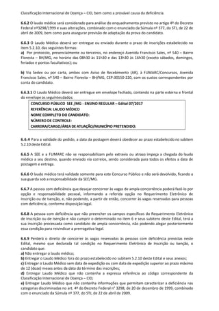 Classificação Internacional de Doença – CID, bem como a provável causa da deficiência.
6.6.2 O laudo médico será considerado para análise do enquadramento previsto no artigo 4º do Decreto
Federal nº3298/1999 e suas alterações, combinado com o enunciado da Súmula nº 377, do STJ, de 22 de
abril de 2009, bem como para assegurar previsão de adaptação da prova do candidato.
6.6.3 O Laudo Médico deverá ser entregue ou enviado durante o prazo de inscrições estabelecido no
item 5.2.10, das seguintes formas:
a) Por protocolo, presencialmente ou terceiros, no endereço Avenida Francisco Sales, nº 540 – Bairro
Floresta – BH/MG, no horário das 08h30 às 11h30 e das 13h30 às 16h30 (exceto sábados, domingos,
feriados e pontos facultativos); ou
b) Via Sedex ou por carta, ambos com Aviso de Recebimento (AR), à FUMARC/Concursos, Avenida
Francisco Sales, nº 540 – Bairro Floresta – BH/MG, CEP:30150-220, com os custos correspondentes por
conta do candidato.
6.6.3.1 O Laudo Médico deverá ser entregue em envelope fechado, contendo na parte externa e frontal
do envelope os seguintesdados:
6.6.4 Para a validade do pedido, a data da postagem deverá obedecer ao prazo estabelecido no subitem
5.2.10 deste Edital.
6.6.5 A SEE e a FUMARC não se responsabilizam pelo extravio ou atraso impeça a chegada do laudo
médico a seu destino, quando enviado via correios, sendo considerada para todos os efeitos a data de
postagem e entrega.
6.6.6 O laudo médico terá validade somente para este Concurso Público e não será devolvido, ficando a
sua guarda sob a responsabilidade da SEE/MG.
6.6.7 A pessoa com deficiência que desejar concorrer às vagas de ampla concorrência poderá fazê-lo por
opção e responsabilidade pessoal, informando a referida opção no Requerimento Eletrônico de
Inscrição ou de Isenção, e, não podendo, a partir de então, concorrer às vagas reservadas para pessoas
com deficiência, conforme disposição legal.
6.6.8 A pessoa com deficiência que não preencher os campos específicos do Requerimento Eletrônico
de Inscrição ou de Isenção e não cumprir o determinado no item 6 e seus subitens deste Edital, terá a
sua inscrição processada como candidato de ampla concorrência, não podendo alegar posteriormente
essa condição para reivindicar a prerrogativa legal.
6.6.9 Perderá o direito de concorrer às vagas reservadas às pessoas com deficiência previstas neste
Edital, mesmo que declarada tal condição no Requerimento Eletrônico de Inscrição ou Isenção, o
candidato que:
a) Não entregar o laudo médico;
b) Entregar o Laudo Médico fora do prazo estabelecido no subitem 5.2.10 deste Edital e seus anexos;
c) Entregar o Laudo Médico sem data de expedição ou com data de expedição superior ao prazo máximo
de 12 (doze) meses antes da data do término das inscrições;
d) Entregar Laudo Médico que não contenha a expressa referência ao código correspondente da
Classificação Internacional de Doença – CID;
e) Entregar Laudo Médico que não contenha informações que permitam caracterizar a deficiência nas
categorias discriminadas no art. 4º do Decreto Federal n° 3298, de 20 de dezembro de 1999, combinado
com o enunciado da Súmula nº 377, do STJ, de 22 de abril de 2009.
CONCURSO PÚBLICO SEE /MG - ENSINO REGULAR – Edital 07/2017
REFERÊNCIA: LAUDO MÉDICO
NOME COMPLETO DO CANDIDATO:
NÚMERO DE CONTROLE:
CARREIRA/CARGO/ÁREA DE ATUAÇÃO/MUNICÍPIO PRETENDIDO:
 