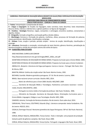 ANEXO V
REFERÊNCIAS DE ESTUDO
CARREIRAS: PROFESSOR DE EDUCAÇÃO BÁSICA REGENTE DE AULAS (PEB) E ESPECIALISTA EM EDUCAÇÃO
BÁSICA (EEB)
CONTEÚDO PARA PROVA DE CONHECIMENTOS GERAIS
LÍNGUA PORTUGUESA – COMUM A TODOS OS CARGOS
I - Textos: interpretação e compreensão de textos.
II - Língua e Linguagem: As funções da linguagem; texto narrativo; texto descritivo; texto dissertativo;
discurso direto, indireto e indireto livre; o gênero poético e as figuras de linguagem.
III - Fonética - fonologia: Fonemas: vogais, consoantes e semivogais; encontros vocálicos, consonantais e
dígrafos; Sílabas.
IV - Ortografia: Correção ortográfica; acentuação gráfica; divisão silábica.
V - Morfologia: Estrutura e formação de palavras; morfemas, afixos; processos de formação de palavras;
classes gramaticais: identificação, classificações e emprego.
VI - Sintaxe: Frase, oração e período; período simples - termos da oração: identificação, classificações e
emprego.
VII - Literatura: Denotação e conotação; conceituação de texto literário; gêneros literários; periodização da
literatura brasileira; estudo dos principais autores dos estilos de época.
VIII - SUGESTÕES PARA ESTUDOS
BASE NACIONAL CURRICULAR COMUM
http://basenacionalcomum.mec.gov.br/images/BNCC_20dez_site.pdf
SECRETARIA ESTADUAL DE EDUCAÇÃO DE MINAS GERAIS. Proposta Curricular para o Ensino Médio -2005.
SECRETARIA ESTADUAL DE EDUCAÇÃO DE MINAS GERAIS. Proposta Curricular para o Ensino Fundamental
ABDALA JR., Benjamin. Literaturas de língua portuguesa: marcos e marcas – Portugal. São Paulo: Arte
& Ciência, 2007.
BAKHTIN, Mikhail. Estética da criação verbal. São Paulo: Martins Fontes, 1992.
BECHARA, Evanildo. Moderna gramática portuguesa. 37. Ed. Rio de Janeiro: Lucerna, 2004.
BRASIL. Base nacional comum curricular. Brasília: MEC, 2014.
_______. Matriz de referência para o Enem 2009. Brasília: MEC/INEP, 2009
_______. Secretaria de Educação Média e Tecnológica. Parâmetros curriculares nacionais + ensino
médio. Brasília: MEC/SEMTEC, 2002.
_______. Português no ensino médio e formação do professor. São Paulo: Parábola, 2006.
_______. Ministério da Educação. Secretaria de Educação Básica. Orientações Curriculares para o
Ensino Médio: Linguagem, Códigos e suas Tecnologias. Brasília: MEC, 2006.
CANDIDO, Antonio. Formação da literatura brasileira. Rio de Janeiro: Ouro sobre Azul, 2014.
CARVALHAL, Tânia Franco; COUTINHO, Eduardo (Org.). Literatura comparada: textos fundadores. Rio
de Janeiro: ROCCO, 2011.
CEGALLA, Domingos Pascoal. Novíssima gramática da Língua Portuguesa. 30ª ed. São Paulo: Nacional,
1998.
CEREJA, William Roberto, MAGALHÃES, Tereza Cochar. Texto e interação: uma proposta de produção
textual a partir de gêneros e projetos. São Paulo: Atual, 2000.
CEREJA, William Roberto, MAGALHÃES, Tereza Cochar. Português: Linguagens São Paulo: Atual, 2003.
 
