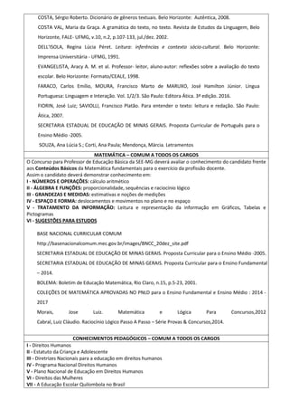 COSTA, Sérgio Roberto. Dicionário de gêneros textuais. Belo Horizonte: Autêntica, 2008.
COSTA VAL, Maria da Graça. A gramática do texto, no texto. Revista de Estudos da Linguagem, Belo
Horizonte, FALE- UFMG, v.10, n.2, p.107-133, jul./dez. 2002.
DELL'ISOLA, Regina Lúcia Péret. Leitura: inferências e contexto sócio-cultural. Belo Horizonte:
Imprensa Universitária - UFMG, 1991.
EVANGELISTA, Aracy A. M. et al. Professor- leitor, aluno-autor: reflexões sobre a avaliação do texto
escolar. Belo Horizonte: Formato/CEALE, 1998.
FARACO, Carlos Emílio, MOURA, Francisco Marto de MARUXO, José Hamilton Júnior. Língua
Portuguesa: Linguagem e Interação. Vol. 1/2/3. São Paulo: Editora Ática. 3ª edição. 2016.
FIORIN, José Luiz; SAVIOLLI, Francisco Platão. Para entender o texto: leitura e redação. São Paulo:
Ática, 2007.
SECRETARIA ESTADUAL DE EDUCAÇÃO DE MINAS GERAIS. Proposta Curricular de Português para o
Ensino Médio -2005.
SOUZA, Ana Lúcia S.; Corti, Ana Paula; Mendonça, Márcia. Letramentos
MATEMÁTICA – COMUM A TODOS OS CARGOS
O Concurso para Professor de Educação Básica da SEE-MG deverá avaliar o conhecimento do candidato frente
aos Conteúdos Básicos da Matemática fundamentais para o exercício da profissão docente.
Assim o candidato deverá demonstrar conhecimento em:
I - NÚMEROS E OPERAÇÕES: cálculo aritmético
II - ÁLGEBRA E FUNÇÕES: proporcionalidade, sequências e raciocínio lógico
III - GRANDEZAS E MEDIDAS: estimativas e noções de medições
IV - ESPAÇO E FORMA: deslocamentos e movimentos no plano e no espaço
V - TRATAMENTO DA INFORMAÇÃO: Leitura e representação da informação em Gráficos, Tabelas e
Pictogramas
VI - SUGESTÕES PARA ESTUDOS
BASE NACIONAL CURRICULAR COMUM
http://basenacionalcomum.mec.gov.br/images/BNCC_20dez_site.pdf
SECRETARIA ESTADUAL DE EDUCAÇÃO DE MINAS GERAIS. Proposta Curricular para o Ensino Médio -2005.
SECRETARIA ESTADUAL DE EDUCAÇÃO DE MINAS GERAIS. Proposta Curricular para o Ensino Fundamental
– 2014.
BOLEMA: Boletim de Educação Matemática, Rio Claro, n.15, p.5-23, 2001.
COLEÇÕES DE MATEMÁTICA APROVADAS NO PNLD para o Ensino Fundamental e Ensino Médio : 2014 -
2017
Morais, Jose Luiz. Matemática e Lógica Para Concursos,2012
Cabral, Luiz Cláudio. Raciocínio Lógico Passo A Passo – Série Provas & Concursos,2014.
CONHECIMENTOS PEDAGÓGICOS – COMUM A TODOS OS CARGOS
I - Direitos Humanos
II - Estatuto da Criança e Adolescente
III - Diretrizes Nacionais para a educação em direitos humanos
IV - Programa Nacional Direitos Humanos
V - Plano Nacional de Educação em Direitos Humanos
VI - Direitos das Mulheres
VII - A Educação Escolar Quilombola no Brasil
 