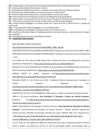 VIII - A organização e Funcionamento da Educação Escolar Quilombola no Estado de Minas Gerais
IX - A Educação das Relações Étnico-Raciais no Brasil
X - A Educação das Relações Étnico-Raciais e a Década Internacional dos Povos Afrodescendentes
XI - Diretrizes para a Educação Básica nas escolas do campo em Minas Gerais
XII - Diretrizes Operacionais Básicas para a Educação Básica nas escolas do campo
XIII - Política Nacional de Formação de Profissionais do Magistério da Educação Básica
XIV - Organização e o funcionamento do ensino nas Escolas Estaduais de Educação Básica de Minas Gerais.
XV - O Currículo na perspectiva da inclusão, da diversidade e do direito à aprendizagem.
XVI - Projeto Político-Pedagógico e a estreita relação com o Plano de Ensino, o Plano de Aula e a gestão da
sala de aula.
XVII - A organização do trabalho pedagógico e a interdisciplinaridade.
XVIII - A avaliação da aprendizagem na perspectiva de um Currículo Inclusivo.
XIX - A política da Educação Integral e Integrada garantindo a formação humana e o desenvolvimento integral
dos estudantes.
XX - Educação Especial Inclusiva: possibilidades e desafios
XXI - SUGESTÕES PARA ESTUDOS
BASE NACIONAL CURRICULAR COMUM
http://basenacionalcomum.mec.gov.br/images/BNCC_20dez_site.pdf
SECRETARIA ESTADUAL DE EDUCAÇÃO DE MINAS GERAIS. Proposta Curricular para o Ensino Médio -2005.
SECRETARIA ESTADUAL DE EDUCAÇÃO DE MINAS GERAIS. Proposta Curricular para o Ensino Fundamental
– 2014.
Lei nº 8.069, De 13 de Julho de 1990. Dispõe sobre o Estatuto da Criança e do Adolescente e dá outras
providências. Disponível em: <http://www.planalto.gov.br/ccivil_03/leis/L8069.htm>.
Resolução nº 217 da 3ª Assembleia Geral da ONU, de 10 de dezembro de 1948 (Declaração Universal dos
Direitos Humanos). Disponível em:<http://www.onu.org.br/img/2014/09/DUDH.pdf>.
PARECER CNE/CP Nº: 8/2012. Disponível em:<http://www.sdh.gov.br/assuntos/direito-para-
todos/pdf/ParecerhomologadoDiretrizesNacionaisEDH.pdf>.
Resolução CNE/CP nº 1, de 30 de maio de 2012 - Estabelece Diretrizes Nacionais para a Educação em
Direitos Humanos. Disponível em:<
http://portal.mec.gov.br/index.php?option=com_docman&view=download&alias=10889-rcp001-
12&category_slug=maio-2012-pdf&Itemid=30192>.
DECRETO Nº 7.037, DE 21 DE DEZEMBRO DE 2009. Aprova o Programa Nacional de Direitos Humanos -
PNDH-3 e dá outras providências. Eixo Orientador V: Educação e Cultura em Direitos Humanos.
Disponível em:<http://www.mdh.gov.br/assuntos/direito-para-todos/programas/pdfs/programa-
nacional-de-direitos-humanos-pndh-3>.
BRASIL. Comitê Nacional de Educação em Direitos Humanos. Plano Nacional de Educação em Direitos
Humanos / Comitê Nacional de Educação em Direitos Humanos. – Brasília: Secretaria Especial dos
Direitos Humanos, Ministério da Educação, Ministério da Justiça, UNESCO, 2007. 76 p. Disponível em:
<http://portal.mec.gov.br/index.php?option=com_docman&view=download&alias=2191-plano-
nacional-pdf&category_slug=dezembro-2009-pdf&Itemid=30192>.
LEI Nº 11.340, DE 7 DE AGOSTO DE 2006. Cria mecanismos para coibir a violência doméstica e familiar
contra a mulher, nos termos do § 8o do art. 226 da Constituição Federal, da Convenção sobre a
 