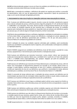 6.6.10 Será desconsiderado qualquer recurso em favor de candidato com deficiência que não cumprir as
instruções constantes deste Edital para inscrição nesta condição.
6.6.11 Após a nomeação do candidato, a deficiência não poderá ser arguida para justificar a concessão
de aposentadoria, salvo em caso de agravamento daquela, imprevisível à época do provimento do
cargo, ou em caso de alteração da legislação pertinente.
7. PROCEDIMENTOS PARA SOLICITAÇÃO DE CONDIÇÕES ESPECIAIS PARA REALIZAÇÃO DE PROVAS
7.1.1 A pessoa com deficiência poderá requerer, durante o prazo de inscrições, atendimento especial
para o dia de realização das provas, conforme previsto artigo 40, parágrafos 1º e 2º, do Decreto Federal
n. 3.298/1999 e suas alterações. Para tanto, deverá assinalar no Requerimento Eletrônico de Inscrição
ou de Isenção, as condições especiais de que necessita para a realização das provas. As condições
especiais para realização das provas poderão ser requeridas tanto por pessoas com deficiência quanto
por pessoas que, em razão de alguma limitação temporária, tenham necessidade.
7.1.2 Dentro das possibilidades técnicas e verificada a legalidade e viabilidade da solicitação do candidato
na forma deste Edital, será garantido à pessoa com deficiência a realização de provas adaptadas de
acordo com o tipo de deficiência apresentada pelo candidato, a fim de que este possa prestar o
ConcursoPúblico em condiçõesde igualdade com os demais.
7.1.3 A realização de provas nas condições especiais solicitadas pelo candidato, assim consideradas
aquelas que possibilitam a prestação do exame respectivo, será condicionada à solicitação do candidato
e à legislação específica.
7.1.4 A FUMARC assegurará aos candidatos com deficiência, locais de fácil acesso e, quando for o caso,
pessoas, equipamentos e instrumentos para auxílio durante a realização das provas.
7.1.5 A pessoa com deficiência que necessitar transcrever a prova, deverá indicar que necessita de
auxílio para transcrição das respostas. Neste caso, o candidato terá o auxílio de um fiscal, não podendo
a SEE e a FUMARC serem responsabilizadas, sob qualquer alegação por parte do candidato, por
eventuais erros de transcrição cometidospelo fiscal.
7.1.6 A pessoa com deficiência que necessitar de Tempo Adicional para a realização das provas, além de
indicar essa necessidade no Requerimento Eletrônico de Inscrição ou de Isenção, deverá enviar ou
entregar o Laudo Médico, conforme especificado no item 6.6 e subitens, acompanhado de parecer
emitido por especialista da área de sua deficiência, que justificará a necessidade do tempo adicional
solicitado para o candidato, nos termos do § 2º do art. 40, do Decreto Federal n.º 3.298/1999.
7.1.6.1 A concessão de tempo adicional para a realização das provas somente será deferida caso tal
recomendação seja decorrente de orientação médica específica contida no laudo médico enviado pelo
candidato ou em parecer emitido por especialista da área de sua deficiência.
7.1.7 A pessoa com deficiência visual (cega ou amblíope) poderá solicitar prova especial em Braille ou
ampliada. Neste último caso, serão oferecidas provas com tamanho de letra correspondente a corpo 24
(vinte e quatro).
7.1.8 A pessoa com deficiência auditiva que solicitar condições especiais será oferecido intérprete de
libras somentepara tradução das informaçõese/ou orientaçõespara a realizaçãoda prova.
7.1.9 A pessoa com deficiência que não indicar no Requerimento Eletrônico de Inscrição ou de Isenção,
a condição especial de que necessita, poderá fazê-lo, ainda, até o último dia de inscrição, 08 de março
de 2018, por meio de requerimento de próprio punho, datado e assinado, enviando-o à FUMARC,
acompanhado do laudo médico, conforme disposto neste edital no subitem 6.6 e seus subitens.
7.1.10 Excepcionalmente e a critério médico devidamente comprovado, através de laudo médico, o
 