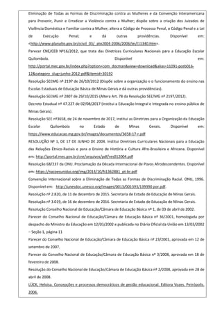 Eliminação de Todas as Formas de Discriminação contra as Mulheres e da Convenção Interamericana
para Prevenir, Punir e Erradicar a Violência contra a Mulher; dispõe sobre a criação dos Juizados de
Violência Doméstica e Familiar contra a Mulher; altera o Código de Processo Penal, o Código Penal e a Lei
de Execução Penal; e dá outras providências. Disponível em:
<http://www.planalto.gov.br/ccivil_03/_ato2004-2006/2006/lei/l11340.htm>.
Parecer CNE/CEB Nº16/2012, que trata das Diretrizes Curriculares Nacionais para a Educação Escolar
Quilombola. Disponível em:
http://portal.mec.gov.br/index.php?option=com_docman&view=download&alias=11091-pceb016-
12&category_slug=junho-2012-pdf&Itemid=30192
Resolução SEEMG nº 2197 de 26/10/2012 (Dispõe sobre a organização e o funcionamento do ensino nas
Escolas Estaduais de Educação Básica de Minas Gerais e dá outras providências).
Resolução SEEMG nº 2807 de 29/10/2015 (Altera Art. 78 da Resolução SEE/MG nº 2197/2012).
Decreto Estadual nº 47.227 de 02/08/2017 (Institui a Educação Integral e Integrada no ensino público de
Minas Gerais).
Resolução SEE nº3658, de 24 de novembro de 2017, institui as Diretrizes para a Organização da Educação
Escolar Quilombola no Estado de Minas Gerais. Disponível em:
https://www.educacao.mg.gov.br/images/documentos/3658-17-r.pdf
RESOLUÇÃO Nº 1, DE 17 DE JUNHO DE 2004. Institui Diretrizes Curriculares Nacionais para a Educação
das Relações Étnico-Raciais e para o Ensino de História e Cultura Afro-Brasileira e Africana. Disponível
em: http://portal.mec.gov.br/cne/arquivos/pdf/res012004.pdf
Resolução 68/237 da ONU. Proclamação da Década Internacional de Povos Afrodescendentes. Disponível
em: https://nacoesunidas.org/img/2014/10/N1362881_pt-br.pdf
Convenção Internacional sobre a Eliminação de Todas as Formas de Discriminação Racial. ONU, 1996.
Disponível em: http://unesdoc.unesco.org/images/0013/001393/139390 por.pdf.
Resolução nº 2.820, de 11 de dezembro de 2015. Secretaria de Estado de Educação de Minas Gerais.
Resolução nº 3.019, de 16 de dezembro de 2016. Secretaria de Estado de Educação de Minas Gerais.
Resolução Conselho Nacional de Educação/Câmara de Educação Básica nº 1, de 03 de abril de 2002.
Parecer do Conselho Nacional de Educação/Câmara de Educação Básica nº 36/2001, homologada por
despacho do Ministro da Educação em 12/03/2002 e publicada no Diário Oficial da União em 13/03/2002
– Seção 1, página 11
Parecer do Conselho Nacional de Educação/Câmara de Educação Básica nº 23/2001, aprovada em 12 de
setembro de 2007.
Parecer do Conselho Nacional de Educação/Câmara de Educação Básica nº 3/2008, aprovada em 18 de
fevereiro de 2008.
Resolução do Conselho Nacional de Educação/Câmara de Educação Básica nº 2/2008, aprovada em 28 de
abril de 2008.
LÜCK, Heloisa. Concepções e processos democráticos de gestão educacional. Editora Vozes. Petrópolis.
2006.
 