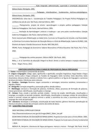 __________________________. Ação integrada: administração, supervisão e orientação educacional.
Editora Vozes. Petrópolis. 1995.
__________________________. Pedagogia Interdisciplinar: fundamentos teóricos-metodológicos.
Editora Vozes. Petrópolis. 1995.
VASCONCELOS. Celso dos S. Coordenação do Trabalho Pedagógico: Do Projeto Político-Pedagógico ao
cotidiano da sala de aula: São Paulo, Libertad Editora, 2007.
_______. Planejamento: projeto de ensino –aprendizagem e projeto político pedagógico. Coleção
Cadernos Pedagógicos. São Paulo, Libertad Editora, 2005.
_______. Avaliação da Aprendizagem: práticas e mudanças – por uma práxis transformadora. Coleção
Cadernos Pedagógicos. São Paulo, Libertad Editora, 2003.
Pacto nacional pela Alfabetização na Idade Certa. Currículo na Perspectiva da Inclusão e da Diversidade:
as Diretrizes Curriculares Nacionais da Educação Básica e o Ciclo da Alfabetização. Caderno 01/MEC, SEB,
Diretoria de Apoio à Gestão Educacional. Brasília: MEC.SEB,2015.
FREIRE, Paulo. Pedagogia da Autonomia: Saberes Necessários à Prática Educativa: São Paulo, Paz e Terra,
2002.
_______. Pedagogia dos sonhos possíveis. Editora UNESP. São Paulo. 2001.
MOLL, J. et al. Caminhos da educação integral no Brasil: direito a outros tempos e espaços educativos.
Porto Alegre: Penso, 2012.
CONTEÚDO ESPECÍFICO PARA O CARGO DE PROFESSOR DE LÍNGUA PORTUGUESA
I - Textos: interpretação e compreensão de textos.
II - Língua e Linguagem: código, signo, significante e significado; variações lingüísticas; língua falada e língua
escrita; norma culta e língua coloquial; as funções da linguagem; texto narrativo; texto descritivo; texto
dissertativo; discurso direto, indireto e indireto livre; o gênero poético e as figuras de linguagem; o processo
de leitura de textos: inferências sócio-culturais.
III - Fonética - fonologia: fonemas: vogais consoantes e semivogais; encontros vocálicos, consonantais e
dígrafos; Sílabas.
IV - Ortografia: correção ortográfica; acentuação gráfica; divisão silábica.
V - Morfologia: estrutura e formação de palavras; morfemas, afixos; processos de formação de palavras;
classes gramaticais: identificação, classificações e emprego.
VI - Sintaxe: frase, oração e período; período simples - termos da oração: identificação, classificações e
emprego; as orações no período composto: identificação, classificações e emprego; sintaxe de concordância
verbal e nominal; sintaxe de regência nominal e verbal; a ocorrência da crase; a ocorrência do infinitivo;
emprego dos sinais de pontuação.
VII - Literatura: denotação e conotação; conceituação de texto literário; gêneros literários; periodização da
literatura brasileira; estudo dos principais autores dos estilos de época.
VIII - SUGESTÕES PARA ESTUDOS
BASE NACIONAL CURRICULAR COMUM
http://basenacionalcomum.mec.gov.br/images/BNCC_20dez_site.pdf
SECRETARIA ESTADUAL DE EDUCAÇÃO DE MINAS GERAIS. Proposta Curricular para o Ensino Médio -2005.
SECRETARIA ESTADUAL DE EDUCAÇÃO DE MINAS GERAIS. Proposta Curricular para o Ensino Fundamental
– 2014.
ABDALA JR., Benjamin. Literaturas de língua portuguesa: marcos e marcas – Portugal. São Paulo: Arte &
 