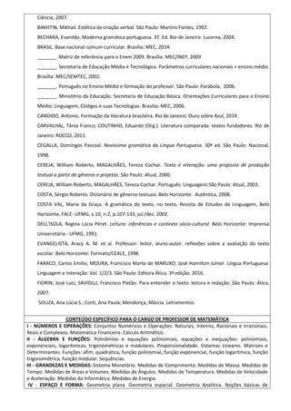 Ciência, 2007.
BAKHTIN, Mikhail. Estética da criação verbal. São Paulo: Martins Fontes, 1992.
BECHARA, Evanildo. Moderna gramática portuguesa. 37. Ed. Rio de Janeiro: Lucerna, 2004.
BRASIL. Base nacional comum curricular. Brasília: MEC, 2014.
_______. Matriz de referência para o Enem 2009. Brasília: MEC/INEP, 2009
_______. Secretaria de Educação Média e Tecnológica. Parâmetros curriculares nacionais + ensino médio.
Brasília: MEC/SEMTEC, 2002.
_______. Português no Ensino Médio e formação do professor. São Paulo: Parábola, 2006.
_______. Ministério da Educação. Secretaria de Educação Básica. Orientações Curriculares para o Ensino
Médio: Linguagem, Códigos e suas Tecnologias. Brasília: MEC, 2006.
CANDIDO, Antonio. Formação da literatura brasileira. Rio de Janeiro: Ouro sobre Azul, 2014.
CARVALHAL, Tânia Franco; COUTINHO, Eduardo (Org.). Literatura comparada: textos fundadores. Rio de
Janeiro: ROCCO, 2011.
CEGALLA, Domingos Pascoal. Novíssima gramática da Língua Portuguesa. 30ª ed. São Paulo: Nacional,
1998.
CEREJA, William Roberto, MAGALHÃES, Tereza Cochar. Texto e interação: uma proposta de produção
textual a partir de gêneros e projetos. São Paulo: Atual, 2000.
CEREJA, William Roberto, MAGALHÃES, Tereza Cochar. Português: Linguagens São Paulo: Atual, 2003.
COSTA, Sérgio Roberto. Dicionário de gêneros textuais. Belo Horizonte: Autêntica, 2008.
COSTA VAL, Maria da Graça. A gramática do texto, no texto. Revista de Estudos da Linguagem, Belo
Horizonte, FALE- UFMG, v.10, n.2, p.107-133, jul./dez. 2002.
DELL'ISOLA, Regina Lúcia Péret. Leitura: inferências e contexto sócio-cultural. Belo Horizonte: Imprensa
Universitária - UFMG, 1991.
EVANGELISTA, Aracy A. M. et al. Professor- leitor, aluno-autor: reflexões sobre a avaliação do texto
escolar. Belo Horizonte: Formato/CEALE, 1998.
FARACO, Carlos Emílio, MOURA, Francisco Marto de MARUXO, José Hamilton Júnior. Língua Portuguesa:
Linguagem e Interação. Vol. 1/2/3. São Paulo: Editora Ática. 3ª edição. 2016.
FIORIN, José Luiz; SAVIOLLI, Francisco Platão. Para entender o texto: leitura e redação. São Paulo: Ática,
2007.
SOUZA, Ana Lúcia S.; Corti, Ana Paula; Mendonça, Márcia. Letramentos
CONTEÚDO ESPECÍFICO PARA O CARGO DE PROFESSOR DE MATEMÁTICA
I - NÚMEROS E OPERAÇÕES: Conjuntos Numéricos e Operações: Naturais, Inteiros, Racionais e Irracionais,
Reais e Complexos. Matemática Financeira. Cálculo Aritmético.
II - ÁLGEBRA E FUNÇÕES: Polinômios e equações polinomiais, equações e inequações: polinomiais,
exponenciais, logarítmicas, trigonométricas e modulares. Proporcionalidade. Sistemas Lineares. Matrizes e
Determinantes. Funções: afim, quadrática, função polinomial, função exponencial, função logarítmica, função
trigonométrica, função modular. Sequências.
III - GRANDEZAS E MEDIDAS: Sistema Monetário. Medidas de Comprimento. Medidas de Massa. Medidas de
Tempo. Medidas de Áreas e Volumes. Medidas de Ângulos. Medidas de Temperatura. Medidas de Velocidade
e Aceleração. Medidas da Informática. Medidas de Energia.
IV - ESPAÇO E FORMA: Geometria plana. Geometria espacial. Geometria Analítica. Noções básicas de
 
