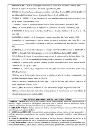BIEMBENGUT, M. S.; HEIN. N. Modelagem Matemática no Ensino. 4 ed. São Paulo: Contexto, 2005.
BOYER, C. B. História da matemática. São Paulo: Edgard Blücher, 1996.
CARAÇA, B. J. Conceitos fundamentais da matemática. 4.ed. Lisboa: Gradiva, 2002. CARVALHO, J.B.P.F. O
que é Educação Matemática. Temas e Debates, Rio Claro, v. 4, n.3, p.17-26, 1991.
COURANT, R. ; ROBBINS, H. O que é matemática? Uma abordagem elementar de métodos e conceitos.
Rio de Janeiro: Ciência Moderna, 2000.
COUTINHO, L. Convite às geometrias não-euclidianas. Rio de Janeiro: Editora Interciência, 2001.
DANTE, L. R. Didática da Resolução de Problemas de Matemática. São Paulo: Editora Ática, 2003.
D’ AMBRÓSIO, B. Como ensinar matemática hoje? Temas e debates. Rio Claro, n. 2, ano II, p. 15 – 19,
mar. 1989.
D’AMBRÓSIO, U., BARROS, J. P. D. Computadores, escola e sociedade. São Paulo: Scipione, 1988.
D’AMBRÓSIO, U. Etnomatemática: arte ou técnica de explicar e conhecer. São Paulo: Ática, 1998.
______________. Etnomatemática: elo entre as tradições e a modernidade. Belo Horizonte: Autêntica,
2001.
D’AMBRÓSIO, U. Um enfoque transdisciplinar à educação e a história da Matemática. In: BICUDO, M. V.;
BORBA, M. Educação Matemática: pesquisa em movimento. São Paulo: Cortez, 2004. p.13-29.
EVES, H. Tópicos de história da matemática para uso em sala de aula: geometria. São Paulo: Atual, 1992.
Matemática 73 EVES, H. Introdução à história da matemática. Campinas, SP: UNICAMP, 2004.
FIORENTINI, D. Alguns modos de ver e conceber o ensino da matemática no Brasil. Revista Zetetiké.
Campinas, ano 3, n.4, p. 1-37. 1995.
FIORENTINI, D.; LORENZATO, S. O profissional em educação matemática. Universidade Santa Cecília,
2001. Disponível em:
FONSECA, Maria da Conceição .Numeramento e relações de gênero: tensões e desigualdades nas
atividades laborais de alunas e alunos da EJA,2014
FONSECA, Maria da Conceição Esse é o meu lugar ... Esse não é o meu lugar: inclusão e exclusão de
jovens e de adultos na escola, 2014
FONSECA, Maria da Conceição .Territórios da casa, matemática e relações de gênero na EJA,2014.
FONSECA, Maria da Conceição Matemática e texto: práticas de numeramento num livro didático da
educação de pessoas jovens e adultas, 2013
CONTEÚDO ESPECÍFICO PARA O CARGO DE PROFESSOR DE QUÍMICA
I - MATÉRIA E ENERGIA: conceituação, estados físicos e suas transformações; densidade; substâncias puras e
misturas, simples e compostas; obtenção de substâncias puras a partir de misturas; fenômenos físicos e
químicos; leis ponderais das reações químicas: lei de Lavoisier e lei de Proust.
II - ESTRUTURA ATÔMICA: modelo atômico de Dalton; natureza elétrica da matéria; modelo atômico de
Rutherford; modelo atômico de Bohr;
III - CLASSIFICAÇÃO PERIÓDICA: histórico; tabela atual; períodos e colunas; metais, ametais, gases nobres e
artificiais; elementos representativos, de transição: localização; propriedades periódicas e aperiódicas dos
elementos;
IV - LIGAÇÕES QUÍMICAS: ligação iônica, covalente e metálica; alotropia; polaridade de ligações e de
moléculas; geometria molecular; forças intermoleculares; propriedades dos metais e dos ametais.
V - FUNÇÕES INORGÂNICAS: ácidos: conceito de Arrhenius, classificação, propriedades, solubilidade em água,
condutibilidade elétrica, outras; bases: conceito, classificação, propriedades, solubilidade; Sais: conceito,
 