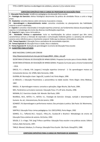 TITO e CANTO. Química na abordagem do cotidiano, volumes 1,2,3,e volume único.
CONTEÚDO ESPECÍFICO PARA O CARGO DE PROFESSOR DE EDUCAÇÃO FÍSICA
I - Educação Física Escolar: tendências pedagógicas da educação física escolar.
II - Fisiologia do Exercício: efeitos fisiológicos decorrentes da prática de atividades físicas a curto e longo
prazo.
III - Anatomia: conceitos básicos sobre estruturas musculares e ósseas.
IV - Aprendizagem e desenvolvimento motor: conceitos envolvidos no planejamento das habilidades
motoras a serem trabalhadas.
V - Esporte I: conceitos relacionados à iniciação esportiva universal, aos fundamentos básicos da psicologia do
esporte e à metodologia de ensino das diversas manifestações esportivas.
VI - Esporte II: Jogos, lutas e brincadeiras.
VII - Atividades rítmicas e expressivas: inclui as manifestações da cultura corporal que têm como
características comuns a intenção de expressão e comunicação mediante gestos e a presença de estímulos
sonoros como referência para o movimento corporal. Estão aqui as danças e brincadeiras cantadas.
VIII - Temas Especiais I: Educação Física e portadores de necessidades especiais.
IX - Temas Especiais II: Educação Física e saúde, ética e cidadania.
X - Temas Especiais III: Avaliação da aprendizagem no ensino da Educação Física escolar.
XI - SUGESTÕES PARA ESTUDOS
BASE NACIONAL CURRICULAR COMUM
http://basenacionalcomum.mec.gov.br/images/BNCC_20dez_site.pdf
SECRETARIA ESTADUAL DE EDUCAÇÃO DE MINAS GERAIS. Proposta Curricular para o Ensino Médio -2005.
SECRETARIA ESTADUAL DE EDUCAÇÃO DE MINAS GERAIS. Proposta Curricular para o Ensino Fundamental
– 2014.
GRECO, P.J. e Benda, R.N. (organiz.) Iniciação esportiva Universal - 1- Da aprendizagem motora ao
treinamento técnico. Ed. UFMG, Belo Horizonte, 1998.
GUERRA, M. Recreação e lazer. Sagra-DC, Luzatto 5 ed. Porto Alegre, 1996
LE BOULCH, J. Educação Psicomotora: a psicocinética na idade escolar. Porto Alegre: Artes Médicas,
1987.
MAGILL . R. Aprendizagem motora: conceitos e aplicações. Edgar Bluche, São Paulo, 1984.
MEC, Parâmetros curriculares nacionais- Educação Física- 5ª a 8ª série. Brasília, 1998.
NIEMAN, D.C. Exercício e Saúde. Edt. Manole: São Paulo, 1999.
McARDLE, W.D., KATCH, F.I., KATCH, V.L. Fisiologia do Exercício -Energia, nutrição e desemmpenho
humano. 4a. ed., Interamericana, Rio de Janeiro, 1998.
SCHMIDT, R.A Aprendizagem e performance motora. Dos princípios à prática. São Paulo: Ed. Movimento,
1993
SANTIN,S. Educação Física: temas pedagógicos. Est. ESEF/UFRGS, Porto Alegre, 1992
SOARES, C.L.; Taffarel,C.N.Z.; Varjal,E.; Filho,L.N.; Escobar,M e Bracht,V. Metodologia do ensino de
Educação Física-coletivo de autores. Ed.Cortez, 1992.
SOUZA, E. S. e Vago, T.M. (org) Trilhas e partilhas- Educação Física escolar e nas práticas sociais. Editora
Cultura, Belo Horizonte, 1997.
TANI,G. Manoel; Kokobun, E e Proença. Educação Física Escolar. São Paulo: Edusp/EPU, 1988.
CONTEÚDO ESPECÍFICO PARA O CARGO DE PROFESSOR DE GEOGRAFIA
 