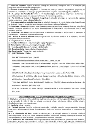 I - Teoria da Geografia: objetos de estudo e Geografia; conceitos e categorias básicas da interpretação
geográfica; métodos e interpretação geográfica.
II - História do Pensamento Geográfico: as correntes da produção científica na produção geográfica; as
correntes do pensamento na produção geográfica brasileira; Geografia Escolar e Geografia Acadêmica.
III - A Aquisição das Relações Espaciais: as relações topológicas elementares, projetivas e euclidianas; a
aquisição das relações espaciais e o desenvolvimento do raciocínio geográfico.
IV - As Habilidades Básicas do Raciocínio Geográfico: localização, orientação e representação espacial;
escala, pensamento escalar e Geografia Escolar.
V - As Linguagens da Interpretação Geográfica: as principais linguagens da interpretação geográfica utilizadas
na Geografia Escolar; a cartografia como linguagem especial para a Geografia Escolar.
VI - Natureza e Paisagem: abordagem geográfica da natureza; características gerais da dimensão natural dos
grandes conjuntos paisagísticos do globo; Especificidades da inter-relação dos elementos naturais nas
paisagens tropicais.
VII - Natureza e Sociedade: conceituação básica; os elementos naturais na estruturação da paisagem; a
natureza para a sociedade; Sociedade e ambiente.
VIII - Espaço e Recursos Naturais: conceituação básica; os recursos minerais e a economia; recursos
energéticos e recursos hídricos.
IX - Geografia: Geral e do Brasil.
X - Tema Especial I: Espaço e Industrialização/ Espaço Agropecuária.
XI - Tema Especial II: Espaço, Urbanização, Circulação e Redes.
XII - Tema Especial III: Espaço, Tecnologia e Globalização.
XIII - Tema Especial IV: Espaço e Cultura/Espaço e Poder.
XIV - Tema Especial V: Geografia e Meio Ambiente.
XV - SUGESTÕES PARA ESTUDOS
BASE NACIONAL CURRICULAR COMUM
http://basenacionalcomum.mec.gov.br/images/BNCC_20dez_site.pdf
SECRETARIA ESTADUAL DE EDUCAÇÃO DE MINAS GERAIS. Proposta Curricular para o Ensino Médio -2005.
SECRETARIA ESTADUAL DE EDUCAÇÃO DE MINAS GERAIS. Proposta Curricular para o Ensino Fundamental
– 2014.
ADAS, Melhen & ADAS, Sergio. Expedições Geográficas. Editora Moderna. São Paulo. 2011.
SENE, Eustáquio & MOREIRA, João Carlos. Espaço Geográfico e Globalização. Editora Scipione, 1998.
MOREIRA, Igor. Espaço Geográfico. Editora Ática, 1998.
TERRA, Ligia & ARAUJO, Regina & GUIMARAES, Raul Borges. CONEXOES: Estudos de Geografia Geral e do
Brasil. Editora Moderna. São Paulo. 2016.
VISENTINI, José William, Sociedade e espaço: Geografia Geral e do Brasil. 44ª edição. São Paulo. Editora
Ática, 2005.
CONTEÚDO ESPECÍFICO PARA O CARGO DE PROFESSOR DE BIOLOGIA/CIÊNCIAS
I - Citologia: a química da célula: substâncias orgânicas e inorgânicas: estrutura, papel biológico e importância
na preservação da vida. A vida nas células: membrana celular; citoplasma; núcleo (divisão celular).
Metabolismo celular: energia e controle.
II - Histologia: animal e vegetal.
III - Fisiologia Humana: Nutrição e digestão; respiração; circulação; excreção e osmorregulação; sistemas
integradores: glândulas endócrinas e sistema nervoso; órgãos dos sentidos; sustentação e os movimentos do
corpo.
IV - A continuidade da vida: formas de reprodução e fecundação; reprodução humana, métodos
anticoncepcionais, DST e AIDS; etapas do desenvolvimento embrionário humano; intervenções humanas na
área da reprodução: bebê de proveta, congelamento de embriões, clonagem.
V - A diversidade dos seres vivos: classificação dos seres vivos; características gerais dos vírus, bactérias,
protozoários, fungos e algas; Importância ecológica e econômica das bactérias, algas e fungos; características
 