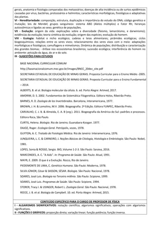 gerais, anatomia e fisiologia comparadas dos metazoários; doenças de alta incidência ou de surtos epidêmicos
causadas por vírus, bactérias, protozoários e helmintos; características morfológicas, fisiológicas e adaptativas
das plantas.
VI - Hereditariedade: composição, estrutura, duplicação e importância do estudo do DNA; código genético e
mutação; leis de Mendel; grupos sanguíneos: sistema ABO (Alelos múltiplos) e Fator Rh; heranças
autossômicas e ligadas ao sexo; genética de populações.
VII - Evolução: origem da vida: explicações sobre a diversidade (fixismo, lamarckismo, e darwinismo);
evidências da evolução; teoria sintética da evolução; origem das espécies; evolução do homem.
VIII - Ecologia: habitat e nicho ecológico; cadeias e teias alimentares; pirâmides ecológicas; ciclos
biogeoquímicos; relações entre os seres vivos; relacionamento dos seres vivos com o meio: adaptações
morfológicas e fisiológicas; camuflagens e mimetismos. Dinâmica de populações; distribuição e caracterização
dos grandes biomas; - ênfase nos ecossistemas brasileiros; sucessão ecológica; interferência do homem no
ambiente: poluição da água, do ar e do solo.
IX - SUGESTÕES PARA ESTUDOS
BASE NACIONAL CURRICULAR COMUM
http://basenacionalcomum.mec.gov.br/images/BNCC_20dez_site.pdf
SECRETARIA ESTADUAL DE EDUCAÇÃO DE MINAS GERAIS. Proposta Curricular para o Ensino Médio -2005.
SECRETARIA ESTADUAL DE EDUCAÇÃO DE MINAS GERAIS. Proposta Curricular para o Ensino Fundamental
– 2014.
ALBERTS, B. et al. Biologia molecular da célula. 6. ed. Porto Alegre: Artmed, 2017.
AMORIM, D. S. 2002. Fundamentos de Sistemática Filogenética. Editora Holos, Ribeirão Preto.
BARNES, R. D. Zoologia de los Invertebrados. Barcelona, Interamericana, 1977.
BROWN, J. H. & Lomolino, M.V. 2006. Biogeografia. 2ª Edição. Editora FUNPEC, Ribeirão Preto.
CARVALHO, C. J. B. & Almeida, E. A. B (org.). 2011. Biogeografia da América do Sul: padrões e processos.
Editora Roca, São Paulo.
CURTIS, Helena. Biologia. Rio de Janeiro; Guanabara-Koogan. 1977.
DAJOZ, Roger. Ecologia Geral. Petrópolis, vozes, 1978.
GUYTON, A. C. Tratado de Fisiologia Médica. Rio de Janeiro: Interamericana, 1976.
JUNQUEIRA, L. C. & CARNEIRO, J. Noções Básicas de Citologia, Histologia e Embriologia. São Paulo: Nobel,
1981.
LOPES, Sonia & ROSSO, Sergio. BIO, Volume 1-2-3. São Paulo: Saraiva, 2016.
MARCONDES, A. C. "A Aids". In: Programa de Saúde. São Paulo: Atual, 1991.
MAYR, E. 2009. O que é a Evolução. Rocco, Rio de Janeiro.
PIEDEMONTE DE LIMA, C. Genética Humana. São Paulo: Moderna, 1978.
SILVA JÚNIOR, César & SASSON, SÉSAR. Biologia. São Paulo: Nacional, 1978.
SOARES, José Luis. Biologia no Terceiro milênio. São Paulo: Scipione, 1999.
SOARES, José Luis. Programas de Saúde. São Paulo: Scipione, 1994.
STORER, Tracy I. & USINGER, Robert L. Zoologia Geral. São Paulo: Nacional, 1978.
REECE, J. B. et al. Biologia de Campbell. 10. ed. Porto Alegre: Artmed, 2015.
CONTEÚDO ESPECÍFICO PARA O CARGO DE PROFESSOR DE FÍSICA
I - ALGARISMOS SIGNIFICATIVOS: notação científica; algarismos significativos; operações com algarismos
significativos.
II - FUNÇÕES E GRÁFICOS: proporção direta; variação linear; função potência; função inversa.
 