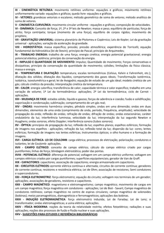 III - CINEMÁTICA RETILÍNEA: movimento retilíneo uniforme- equações e gráficos; movimento retilíneo
uniformemente variado- equações e gráficos; queda livre- equações e gráficos.
IV - VETORES: grandezas vetoriais e escalares; método geométrico de soma de vetores; método analítico de
soma de vetores.
V - CINEMÁTCA CURVILÍNEA: movimento circular uniforme - equações e gráficos; composição de velocidades.
VI - DINÂMICA: Conceito de força; 1ª, 2ª e 3ª leis de Newton; massa e peso; equilíbrio de partículas; força de
atrito; força centrípeta; torque (momento de uma força); equilíbrio de corpos rígidos; movimento de
projéteis;
VII - GRAVITAÇÃO UNIVERSAL: sistema planetário de Ptolomeu e Copérnico; Leis de Kepler; Lei da gravitação
universal - aplicações; variação da aceleração da gravidade.
VIII - HIDROSTÁTICA: massa específica; pressão; pressão atmosférica; experiência de Torricelli; equação
fundamental da hidrostática (lei de Stevin); princípio de Pascal; princípio de Arquimedes;
IX - TRABALHO ENERGIA: trabalho de uma força; energia cinética; energia potencial gravitacional; energia
potencial elástica; potência; princípio da conservação da energia.
X - IMPULSO E QUANTIDADE DE MOVIMENTO: Impulso; Quantidade de movimento; Forças conservativas e
dissipativas; princípio da conservação da quantidade de movimento; colisões; limitações da física clássica;
massa e energia.
XI - TEMPERATURA E DILATAÇÃO: temperatura; escalas termométricas (Celsius, Kelvin e Fahrenheit, etc.);
dilatação dos sólidos; dilatação dos líquidos; comportamento dos gases ideais; Transformação isotérmica,
isobárica, isovolumétrica e geral; lei de Avogadro; equação de estado de um gás ideal; modelo cinético de um
gás; cálculo cinético da pressão; interpretação cinética da temperatura.
XII - CALOR: energia calorífica; transferência de calor; capacidade térmica e calor específico; trabalho em uma
variação de volume; 1ª Lei da termodinâmica- aplicações; 2ª Lei da termodinâmica; ciclo de Carnot -
aplicações.
XIII - MUDANÇA DE FASE: estados sólido, líquido e gasoso; forças de aderência e coesão; fusão e solidificação;
vaporização e condensação; sublimação; comportamento de um gás real;
XIV - ONDAS: movimento harmônico simples; pêndulo simples; ondas em uma dimensão; ondas em duas
dimensões; elementos de uma onda (comprimento de onda, período, frequência, amplitude); velocidade de
propagação da onda; reflexão de ondas; refração de ondas; difração de ondas; ondas estacionárias; caráter
ondulatório da luz; interferência luminosa; velocidade da luz; interpretação da luz segundo Newton e
Huyghens; ondas sonoras; efeito Doppler; interferência sonora (tubos sonoros).
XV - ÓPTICA: princípios de propagação da luz; reflexão da luz; espelhos planos; espelhos esféricos; formação
de imagens nos espelhos - aplicações; refração da luz; reflexão total da luz; dispersão da luz- cores; lentes
esféricas; formação de imagens nas lentes esféricas; Instrumentos ópticos; o olho humano e a formação de
imagens.
XVI - CARGA ELÉTRICA- LEI DE COULOMB: carga elétrica; processos de eletrização; polarização; condutores e
isolantes; lei de Coulomb- aplicações.
XVII - CAMPO ELÉTRICO: conceito de campo elétrico; cálculo do campo elétrico criado por cargas
puntiformes; linhas de força; blindagem eletrostática; poder das pontas.
XVIII - POTENCIAL ELÉTRICO: diferença de potencial; voltagem em um campo elétrico uniforme; voltagem em
campos elétricos criados por cargas puntiformes; superfícies equipotenciais; gerador de Van de Graff.
XIX - CAPACITORES: capacitores; associação de capacitores; energia armazenada em capacitores.
XX - CIRCUITOS ELÉTRICOS: corrente elétrica contínua e alternada; circuitos de corrente contínua; geradores
de corrente contínua; resistores e resistência elétrica; Lei de Ohm; associação de resistores; Semi condutores
e supercondutores.
XXI - FORÇA ELETROMOTRIZ: força eletromotriz; equação do circuito; voltagem nos terminais de um gerador;
aplicações; associações de geradores, resistores e capacitores.
XXII - CAMPO MAGNÉTICO: magnetismo e eletromagnetismo; campo magnético; movimento de cargas em
um campo magnético; força magnética em condutores - aplicações; Lei de Biot - Savart; Campo magnético de
condutores retilíneos; campo magnético no centro de espiras circulares; campo magnético de solenoides
(bobinas); meios paramagnéticos, diamagnéticos e ferromagnéticos; aplicações das bobinas.
XXIII - INDUÇÃO ELETROMAGNÉTICA: força eletromotriz induzida; Lei de Faraday; Lei de Lenz; o
transformador; ondas eletromagnéticas; a usina elétrica; aplicações.
XXIV - FÍSICA MODERNA: noções da teoria da relatividade restrita; efeitos fotoelétrico; radiações e suas
aplicações; noções dos processos de fusão e fissão nuclear e suas aplicações.
XXV - SUGESTÕES PARA ESTUDOS E REFERÊNCIA BIBLIOGRÁFICAS
 