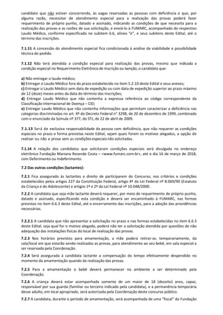 candidato que não estiver concorrendo, às vagas reservadas as pessoas com deficiência e que, por
alguma razão, necessitar de atendimento especial para a realização das provas poderá fazer
requerimento de próprio punho, datado e assinado, indicando as condições de que necessita para a
realização das provas e as razões de sua solicitação, e enviá-lo à FUMARC, acompanhado do respectivo
Laudo Médico, conforme especificado no subitem 6.6, alínea “e”, e seus subitens deste Edital, até o
término das inscrições.
7.1.11 A concessão do atendimento especial fica condicionada à análise da viabilidade e possibilidade
técnica do pedido.
7.1.12 Não terá atendida a condição especial para realização das provas, mesmo que indicada a
condição especial no Requerimento Eletrônico de Inscrição ou Isenção, o candidato que:
a) Não entregar o laudo médico;
b) Entregar o Laudo Médico fora do prazo estabelecido no item 5.2.10 deste Edital e seus anexos;
c) Entregar o Laudo Médico sem data de expedição ou com data de expedição superior ao prazo máximo
de 12 (doze) meses antes da data do término das inscrições;
d) Entregar Laudo Médico que não contenha a expressa referência ao código correspondente da
Classificação Internacional de Doença – CID;
e) Entregar Laudo Médico que não contenha informações que permitam caracterizar a deficiência nas
categorias discriminadas no art. 4º do Decreto Federal n° 3298, de 20 de dezembro de 1999, combinado
com o enunciado da Súmula nº 377, do STJ, de 22 de abril de 2009.
7.1.13 Será de exclusiva responsabilidade da pessoa com deficiência, que não requerer as condições
especiais no prazo e forma previstas neste Edital, sejam quais forem os motivos alegados, a opção de
realizar ou não a prova sem as condições especiaisnão solicitadas.
7.1.14 A relação dos candidatos que solicitaram condições especiais será divulgada no endereço
eletrônico Fundação Mariana Resende Costa – <www.fumarc.com.br>, até o dia 16 de março de 2018,
com Deferimento ou Indeferimento.
7.2 Das outras condições (lactantes):
7.2.1 Fica assegurado às lactantes o direito de participarem do Concurso, nos critérios e condições
estabelecidos pelos artigos 227 da Constituição Federal, artigo 4º da Lei Federal nº 8.069/90 (Estatuto
da Criança e do Adolescente) e artigos 1º e 2º da Lei Federal nº 10.048/2000.
7.2.2 A candidata que seja mãe lactante deverá requerer, por meio de requerimento de próprio punho,
datado e assinado, especificando esta condição e deverá ser encaminhado à FUMARC, nas formas
previstas no item 6.6.3 deste Edital, até o encerramento das inscrições, para a adoção das providências
necessárias.
7.2.2.1 A candidata que não apresentar a solicitação no prazo e nas formas estabelecidas no item 6.6.3
deste Edital, seja qual for o motivo alegado, poderá não ter a solicitação atendida por questões de não
adequação das instalações físicas do local de realização das provas.
7.2.3 Nos horários previstos para amamentação, a mãe poderá retirar-se, temporariamente, da
sala/local em que estarão sendo realizadas as provas, para atendimento ao seu bebê, em sala especial a
ser reservada pela Coordenação.
7.2.4 Será assegurada à candidata lactante a compensação do tempo efetivamente despendido no
momento da amamentação quando da realização das provas.
7.2.5 Para a amamentação o bebê deverá permanecer no ambiente a ser determinado pela
Coordenação.
7.2.6 A criança deverá estar acompanhada somente de um maior de 18 (dezoito) anos, capaz,
responsável por sua guarda (familiar ou terceiro indicado pela candidata), e a permanência temporária
desse adulto, em local apropriado, será autorizada pela Coordenação deste concurso público.
7.2.7 A candidata, durante o período de amamentação, será acompanhada de uma “fiscal” do Fundação
 