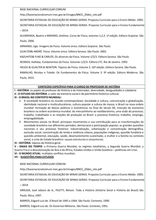 BASE NACIONAL CURRICULAR COMUM
http://basenacionalcomum.mec.gov.br/images/BNCC_20dez_site.pdf
SECRETARIA ESTADUAL DE EDUCAÇÃO DE MINAS GERAIS. Proposta Curricular para o Ensino Médio -2005.
SECRETARIA ESTADUAL DE EDUCAÇÃO DE MINAS GERAIS. Proposta Curricular para o Ensino Fundamental
– 2014.
ALVARENGA, Beatriz e MÁXIMO, Antônio. Curso de Física, volumes 1,2,3. 1ª edição. Editora Scipione. São
Paulo. 2006.
ARMANDI, Ugo. Imagens da Física. Volume único. Editora Scipione. São Paulo.
GUALTER& ANDRÉ. Física. Volume único. Editora Saraiva. São Paulo. 2002.
KAZUHITO& FUKE & CARLOS. Os alicerces da Física. Volume 1/2/3. Editora Saraiva. São Paulo.
RESNICK, Halliday. Fundamentos da Física. Volumes 1/2/3. Editora LTC. Rio de Janeiro. 1993
HELOU & GUALTER & NEWTON. Tópicos de Física. Volume 3. 16º edição. Editora Saraiva. São Paulo.
RAMALHO, Nicolau e Toledo. Os Fundamentos da Física. Volume 3. 9ª edição. Editora Moderna. São
Paulo. 2015.
CONTEÚDO ESPECÍFICO PARA O CARGO DE PROFESSOR DE HISTÓRIA
I - HISTÓRIA: os papéis do professor de História e do historiador, diversidade, desigualdades e cidadania
II - O ESTUDO DA HISTÓRIA: o valor da memória social e do patrimônio histórico-cultural.
III - O BRASIL NO CONTEXTO MUNDIAL:
1- A sociedade brasileira no mundo contemporâneo; Sociedade e cultura, comunicação e globalização,
identidade nacional e multiculturalismo, cultura popular e cultura de massa; o Brasil na nova ordem
mundial: formação de blocos políticos e econômicos no final do século XX; inserção da economia
brasileira na ordem econômica mundial: do mercantilismo ao neoliberalismo, uma visão do processo;
trabalho, trabalhador e as relações de produção no Brasil: o processo histórico; trabalho, emprego,
empregabilidade.
2- Movimentos sociais no Brasil: principais movimentos e sua contribuição para as transformações da
sociedade brasileira nos diferentes períodos; democracia e participação popular; as grandes questões
nacionais e seu processo histórico: industrialização, urbanização e concentração demográfica,
exclusão social, concentração de renda e violência urbana; populações indígenas, questão fundiária e
questão ambiental, educação, saúde, desenvolvimento sustentado; a mulher e a família no contexto
social; a crise do Estado brasileiro: causas estruturais e conjunturais.
IV - HISTÓRIA: tópicos de História geral.
V - SINAIS DO TEMPO: a Primeira Guerra Mundial, os regimes totalitários, a Segunda Guerra Mundial, a
Guerra Fria e a descolonização da Ásia e da África, Estados Unidos e União Soviética – potências em crise.
VI - O MUNDO ATUAL: múltiplos conflitos mundiais.
VII - SUGESTÕES PARA ESTUDOS
BASE NACIONAL CURRICULAR COMUM
http://basenacionalcomum.mec.gov.br/images/BNCC_20dez_site.pdf
SECRETARIA ESTADUAL DE EDUCAÇÃO DE MINAS GERAIS. Proposta Curricular para o Ensino Médio -2005.
SECRETARIA ESTADUAL DE EDUCAÇÃO DE MINAS GERAIS. Proposta Curricular para o Ensino Fundamental
– 2014.
ARRUDA, José Jobson de A., PILETTI, Nelson. Toda a História (História Geral e História do Brasil) São
Paulo: Ática, 1997.
BARROS, Edgard Luiz de. O Brasil de 1945 a 1964. São Paulo: Contexto, 1990.
BARROS, Edgard Luiz de. Os Governos Militares. São Paulo: Contexto, 1991.
 