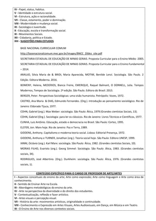 IV - Papel, status, habitus.
V - Identidade e estrutura social.
VI - Estrutura, ação e racionalidade.
VII - Classe, estamento, poder e dominação.
VIII - Modernidade e mudança social.
IX - Sociologia e Juventude.
X - Educação, escola e transformação social.
XI - Movimentos Sociais.
XII - Cidadania, política e Estado.
XIII - SUGESTÕES PARA ESTUDOS
BASE NACIONAL CURRICULAR COMUM
http://basenacionalcomum.mec.gov.br/images/BNCC_20dez_site.pdf
SECRETARIA ESTADUAL DE EDUCAÇÃO DE MINAS GERAIS. Proposta Curricular para o Ensino Médio -2005.
SECRETARIA ESTADUAL DE EDUCAÇÃO DE MINAS GERAIS. Proposta Curricular para o Ensino Fundamental
– 2014.
ARAUJO, Silvia Maria de & BRIDI, Maria Aparecida, MOTIM, Benilde Lenzi. Sociologia. São Paulo. 2
Edição. Editora Moderna. 2016.
BOMENY, Helena, MEDERIOS, Bianca Freire, EMERIQUE, Raquel Balmant, O DONNELL, Julia. Tempos
Modernos, Tempos de Sociologia. 2ª edição. São Paulo. Editora do Brasil. 2013.
BERGER, Peter. Perspectivas Sociológicas: uma visão humanista. Petrópolis: Vozes, 1972.
CASTRO, Ana Maria & DIAS, Edmundo Fernandes. (Org.). Introdução ao pensamento sociológico. Rio de
Janeiro: Eldorado Tijuca, 1977.
COHN, Gabriel (org.). Max Weber: sociologia. São Paulo: Ática, 1979 (Grandes cientistas Sociais, 13).
COHN, Gabriel (Org.). Sociologia: para ler os clássicos. Rio de Janeiro: Livros Técnicos e Científicos, 1977.
CUNHA, Luiz Antônio. Educação, estado e democracia no Brasil. São Paulo: Cortez, 1995.
ELSTER, Jon. Marx hoje. Rio de Janeiro: Paz e Terra, 1989.
GIDDENS, Anthony. Capitalismo e moderna teoria social. Lisboa: Editorial Presença, 1972.
GIDDENS, Anthony e TURNER, Jonathan (org.). Teoria social hoje. São Paulo: Editora UNESP, 1999.
IANNI, Octávio (org.). Karl Marx: sociologia. São Paulo: Ática, 1982. (Grandes cientistas Sociais, 10).
MORAIS FILHO, Evaristo (org.). Georg Simmel: Sociologia. São Paulo: Ática, 1983. (Grandes cientistas
sociais, 34).
RODRIGUES, José Albertino. (Org.). Durkheim: sociologia. São Paulo: Ática, 1976. (Grandes cientistas
sociais, 1).
CONTEÚDO ESPECÍFICO PARA O CARGO DE PROFESSOR DE ARTE/ARTES
I - Aspectos conceituais do ensino da arte; Arte como expressão; Arte como linguagem e Arte como área de
conhecimento.
II - Sentido de Ensinar Arte na Escola.
III - Abordagens metodológicas do ensino da arte.
IV - Arte na perspectiva da diversidade e do direito dos estudantes.
V - Contextualização, reflexão e fazer artístico.
VI - Artes visuais e percepção visual.
VII - História da arte: movimentos artísticos, originalidade e continuidade.
VIII - Conhecimento e Expressão em Artes Visuais, Artes Audiovisuais, em Dança, em Música e em Teatro.
IX - O Ensino de Arte nos diversos contextos sociais.
 