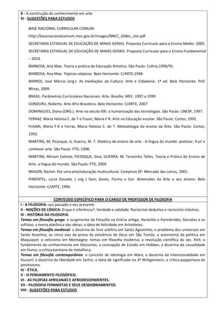 X - A construção do conhecimento em arte.
XI - SUGESTÕES PARA ESTUDOS
BASE NACIONAL CURRICULAR COMUM
http://basenacionalcomum.mec.gov.br/images/BNCC_20dez_site.pdf
SECRETARIA ESTADUAL DE EDUCAÇÃO DE MINAS GERAIS. Proposta Curricular para o Ensino Médio -2005.
SECRETARIA ESTADUAL DE EDUCAÇÃO DE MINAS GERAIS. Proposta Curricular para o Ensino Fundamental
– 2014.
BARBOSA, Ana Mae. Teoria e prática da Educação Artística. São Paulo: Cultrix,1990/95.
BARBOSA, Ana Mae. Tópicos utópicos. Belo Horizonte: C/ARTE,1998.
BARROS, José Márcio (org.). As mediações da Cultura: Arte e Cidadania. 1ª ed. Belo Horizonte. PUC
Minas, 2009.
BRASIL. Parâmetros Curriculares Nacionais: Arte. Brasília: MEC. 1997 a 1999.
CONDURU, Roberto. Arte Afro Brasileira. Belo Horizonte: C/ARTE, 2007
DOMINGUES, Diana (ORG.). Arte no século XXI: a humanização das tecnologias. São Paulo: UNESP, 1997.
FERRAZ, Maria Heloísa C. de T e Fusari, Maria F.R. Arte na Educação escolar. São Paulo: Cortez, 1992.
FUSARI, Maria F.R e Ferraz, Maria Heloísa C. de T. Metodologia do ensino da Arte. São Paulo: Cortez,
1993.
MARTINS, M; Picosque, G; Guerra, M. T. Didática de ensino de arte - A língua do mundo: poetizar, fruir e
conhecer arte. São Paulo: FTD, 1998.
MARTINS, Miriam Celeste; PICOSQUE, Gisa; GUERRA, M. Terezinha Telles. Teoria e Prática do Ensino de
Arte: a língua do mundo. São Paulo: FTD, 2009.
MASON, Rachel. Por uma arte/educação multicultural. Campinas SP: Mercado das Letras, 2001.
PIMENTEL, Lúcia Gouvêa. ( org ) Som, Gesto, Forma e Cor: dimensões da Arte e seu ensino. Belo
Horizonte: C/ARTE, 1996.
CONTEÚDO ESPECÍFICO PARA O CARGO DE PROFESSOR DE FILOSOFIA
I - A FILOSOFIA: seu passado e seu presente.
II - NOÇÕES DE LÓGICA: O que é inferência?; Verdade e validade; Raciocínio dedutivo e raciocínio indutivo;
III - HISTÓRIA DA FILOSOFIA:
Temas em filosofia grega: o surgimento da Filosofia na Grécia antiga; Heráclito e Parmênides; Sócrates e os
sofistas; a teoria platônica das ideias; a ideia de felicidade em Aristóteles.
Temas em filosofia medieval: a doutrina do livre arbítrio em Santo Agostinho; o problema dos universais em
Santo Anselmo; as cinco vias da prova da existência de Deus em São Tomás; a autonomia da política em
Maquiavel; o ceticismo em Montaigne; temas em filosofia moderna; a revolução científica do séc. XVII; o
fundamento do conhecimento em Descartes; a concepção de Estado em Hobbes; a doutrina da causalidade
em Hume; a crítica kantiana da metafísica.
Temas em filosofia contemporânea: o conceito de ideologia em Marx; a doutrina da intencionalidade em
Husserl; a doutrina da liberdade em Sartre; a ideia de significado no 2º Wittgenstein; a crítica popperiana do
positivismo.
IV - ÉTICA.
V - O PENSAMENTO FILOSÓFICO.
VI - AS FILOFIAS AFRICANAS E AFRODESCENDENTES.
VII - FILOSOFIA FEMINISTAS E SEUS DESDOBRAMENTOS.
VIII - SUGESTÕES PARA ESTUDOS
 