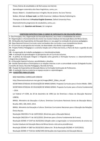 Times; Outros de atualidades e de fácil acesso via internet.
Aprendizagem sistemática dos fatos lingüísticos, como, p.e.:
Dixson, Robert J.: Graded Exercises in English, Rio de Janeiro: Ao Livro Técnico
Walker, Michael: A Closer Look ( an ESOL Grammar ) Addison-Wesley Publishing Co.
Thompson & Martinet: A Practical English Grammar, Oxford University Press.
Desenvolvimento progressivo do vocabulário, como, p.e.:
Alexander, L.G.: Question and Answer, Ed. Longman
CONTEÚDO ESPECÍFICO PARA O CARGO DE ESPECIALISTA EM EDUCAÇÃO BÁSICA
I - Dos Princípios, Fins, Organização da Educação Nacional, seus níveis e modalidades de ensino.
II - Organização e o funcionamento do ensino nas Escolas Estaduais de Educação Básica de Minas Gerais.
III - Atribuições dos Especialistas de Educação Básica e o seu papel na condução do processo pedagógico.
IV - Base Nacional Comum Curricular como norteadora dos currículos e suas competências Gerais.
V - O Currículo na perspectiva da inclusão, da diversidade e do direito à aprendizagem.
VI - Projeto Político Pedagógico e a estreita relação com o Plano de Ensino, o Plano de Aula e a gestão da sala
de aula.
VII - A organização do trabalho pedagógico e a interdisciplinaridade.
VIII - A avaliação da aprendizagem na perspectiva de um Currículo Inclusivo.
IX - A política da Educação Integral e Integrada como garantia à formação humana e o desenvolvimento
integral dos estudantes.
X - A Educação Especial Inclusiva: possibilidades e desafios.
XI - Gestão Democrática e Participativa e as relações internas e com a comunidade escolar (Colegiado Escolar,
Conselho de Classe, Reunião Pedagógica, Reunião de Pais).
XII - O papel do Especialista da Educação Básica na Formação Continuada de Professores.
XIII - A avaliação interna e externa no espaço escolar e a aprendizagem.
XIV - SUGESTÕES PARA ESTUDOS
BASE NACIONAL CURRICULAR COMUM
http://basenacionalcomum.mec.gov.br/images/BNCC_20dez_site.pdf
SECRETARIA ESTADUAL DE EDUCAÇÃO DE MINAS GERAIS. Proposta Curricular para o Ensino Médio -2005.
SECRETARIA ESTADUAL DE EDUCAÇÃO DE MINAS GERAIS. Proposta Curricular para o Ensino Fundamental
– 2014.
Lei Federal nº 9.394, de 20 de dezembro de 1996 (Lei de Diretrizes e Bases da Educação Nacional-
LDBEN).
BRASIL. Ministério da Educação e Cultura. Diretrizes Curriculares Nacionais Gerais da Educação Básica.
Brasília: MEC, SEB, DICEI, 2013.
BRASIL. Ministério da Educação e Cultura. Diretrizes Curriculares Nacionais para a Educação das Relações
Étnico Raciais.
Resolução CNE/CEB nº 4 de 13/07/2010. (Diretrizes para a Educação Básica).
Resolução CNE/CEB nº 7 de 14/12/2010. (Diretrizes para o Ensino Fundamental de 9 anos).
Resolução SEEMG nº 2197 de 26/10/2012 (Dispõe sobre a organização e o funcionamento do ensino nas
Escolas Estaduais de Educação Básica de Minas Gerais e dá outras providências).
Resolução SEEMG nº 2807 de 29/10/2015 (Altera Art. 78 da Resolução SEE/MG nº 2197/2012).
Resolução SEEMG nº 7150 de 16/06/1993 (Atribuições dos Especialistas de Educação Básica).
 