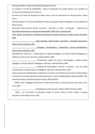 Resolução SEEMG nº 2958 de 29/04/2016 (Colegiado Escolar).
Lei Estadual nº 15.293 de 05/08/2004 – Anexo II (Atribuições dos Cargos Efetivos que compõem as
carreiras dos Profissionais de Ed. Básica).
Secretaria de Estado de Educação de Minas Gerais. Guia do Especialista em Educação Básica. Minas
Gerais.
Decreto Estadual nº 47.227 de 02/08/2017 (Institui a Educação Integral e Integrada no ensino público de
Minas Gerais).
Documento Base Nacional Comum Curricular – Educação é a Base – Introdução - disponível em
http://basenacionalcomum.mec.gov.br/images/pdf/1_BNCC-Final_Introducao.pdf
LÜCK, Heloisa. Concepções e processos democráticos de gestão educacional. Editora Vozes. Petrópolis.
2006.
__________________________. Ação integrada: administração, supervisão e orientação educacional.
Editora Vozes. Petrópolis. 1995.
__________________________. Pedagogia Interdisciplinar: fundamentos teóricos-metodológicos.
Editora Vozes. Petrópolis. 1995.
VASCONCELOS. Celso dos S. Coordenação do Trabalho Pedagógico: Do Projeto Político-Pedagógico ao
cotidiano da sala de aula: São Paulo, Libertad Editora, 2007.
___________________________. Planejamento: projeto de ensino –aprendizagem e projeto político
pedagógico. Coleção Cadernos Pedagógicos. São Paulo, Libertad Editora, 2005.
___________________________. Avaliação da Aprendizagem: práticas e mudanças – por uma práxis
transformadora. Coleção Cadernos Pedagógicos. São Paulo, Libertad Editora, 2003.
Pacto nacional pela Alfabetização na Idade Certa. Currículo na Perspectiva da Inclusão e da Diversidade:
as Diretrizes Curriculares Nacionais da Educação Básica e o Ciclo da Alfabetização. Caderno 01/MEC, SEB,
Diretoria de Apoio à Gestão Educacional. Brasília: MEC.SEB,2015.
FREIRE, Paulo. Pedagogia da Autonomia: Saberes Necessários à Prática Educativa: São Paulo, Paz e
Terra, 2002.
__________________________. Pedagogia dos sonhos possíveis. Editora UNESP. São Paulo. 2001.
MOLL, J. et al. Caminhos da educação integral no Brasil: direito a outros tempos e espaços
educativos. Porto Alegre: Penso, 2012.
 