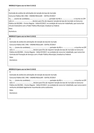 MODELO 4 (para uso no item 5.3.8.2)
MODELO 5 (para uso no item 5.3.8.2)
À
Comissão de análise de solicitações de isenção da taxa de inscrição
Concurso Público SEE / MG – ENSINO REGULAR – EDITAL 07/2017
Eu,........(nome do candidato)..............................................portador do RG n. ......................... e inscrito no CPF
sob o n. ......................................., declaro para fins de requerer isenção da taxa de inscrição no Concurso
Público da SEE/MG – Ensino Regular - Edital 07/2017, na condição de nunca ter trabalhado, que nunca tive
Contrato de Prestação de Serviços com o Poder Público Municipal, Estadual ou Federal.
Data:
Assinatura:
MODELO 6 (para uso no item 5.3.8.2)
À
Comissão de análise de solicitações de isenção da taxa de inscrição
Concurso Público SEE / MG – ENSINO REGULAR – EDITAL 07/2017
Eu,........(nome do candidato)..............................................portador do RG n. ......................... e inscrito no CPF
sob o n. ......................................., declaro para fins de requerer isenção da taxa de inscrição no Concurso
Público da SEE/MG – Ensino Regular - Edital 07/2017, na condição de nunca ter trabalhado, que nunca exerci
nenhuma atividade legalmente reconhecida como autônoma.
Data:
Assinatura:
À
Comissão de análise de solicitações de isenção da taxa de inscrição
Concurso Público SEE / MG – ENSINO REGULAR – EDITAL 07/2017
Eu,........(nome do candidato)..............................................portador do RG n. ......................... e inscrito no CPF
sob o n. ......................................., declaro para fins de requerer isenção da taxa de inscrição no Concurso
Público da SEE/MG – Ensino Regular - Edital 07/2017, na condição de nunca ter trabalhado, que nunca tive
vínculo Estatutário com o Poder Público Municipal, Estadual ou Federal.
Data:
Assinatura:
 