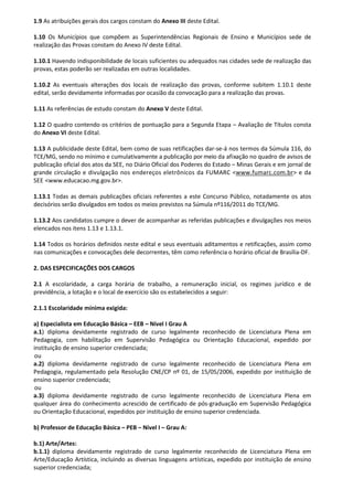 1.9 As atribuições gerais dos cargos constam do Anexo III deste Edital.
1.10 Os Municípios que compõem as Superintendências Regionais de Ensino e Municípios sede de
realização das Provas constam do Anexo IV deste Edital.
1.10.1 Havendo indisponibilidade de locais suficientes ou adequados nas cidades sede de realização das
provas, estas poderão ser realizadas em outras localidades.
1.10.2 As eventuais alterações dos locais de realização das provas, conforme subitem 1.10.1 deste
edital, serão devidamente informadas por ocasião da convocação para a realização das provas.
1.11 As referências de estudo constam do Anexo V deste Edital.
1.12 O quadro contendo os critérios de pontuação para a Segunda Etapa – Avaliação de Títulos consta
do Anexo VI deste Edital.
1.13 A publicidade deste Edital, bem como de suas retificações dar-se-á nos termos da Súmula 116, do
TCE/MG, sendo no mínimo e cumulativamente a publicação por meio da afixação no quadro de avisos de
publicação oficial dos atos da SEE, no Diário Oficial dos Poderes do Estado – Minas Gerais e em jornal de
grande circulação e divulgação nos endereços eletrônicos da FUMARC <www.fumarc.com.br> e da
SEE <www.educacao.mg.gov.br>.
1.13.1 Todas as demais publicações oficiais referentes a este Concurso Público, notadamente os atos
decisórios serão divulgados em todos os meios previstos na Súmula nº116/2011 do TCE/MG.
1.13.2 Aos candidatos cumpre o dever de acompanhar as referidas publicações e divulgações nos meios
elencados nos itens 1.13 e 1.13.1.
1.14 Todos os horários definidos neste edital e seus eventuais aditamentos e retificações, assim como
nas comunicações e convocações dele decorrentes, têm como referência o horário oficial de Brasília-DF.
2. DAS ESPECIFICAÇÕES DOS CARGOS
2.1 A escolaridade, a carga horária de trabalho, a remuneração inicial, os regimes jurídico e de
previdência, a lotação e o local de exercício são os estabelecidos a seguir:
2.1.1 Escolaridade mínima exigida:
a) Especialista em Educação Básica – EEB – Nível I Grau A
a.1) diploma devidamente registrado de curso legalmente reconhecido de Licenciatura Plena em
Pedagogia, com habilitação em Supervisão Pedagógica ou Orientação Educacional, expedido por
instituição de ensino superior credenciada;
ou
a.2) diploma devidamente registrado de curso legalmente reconhecido de Licenciatura Plena em
Pedagogia, regulamentado pela Resolução CNE/CP nº 01, de 15/05/2006, expedido por instituição de
ensino superior credenciada;
ou
a.3) diploma devidamente registrado de curso legalmente reconhecido de Licenciatura Plena em
qualquer área do conhecimento acrescido de certificado de pós-graduação em Supervisão Pedagógica
ou Orientação Educacional, expedidos por instituição de ensino superior credenciada.
b) Professor de Educação Básica – PEB – Nível I – Grau A:
b.1) Arte/Artes:
b.1.1) diploma devidamente registrado de curso legalmente reconhecido de Licenciatura Plena em
Arte/Educação Artística, incluindo as diversas linguagens artísticas, expedido por instituição de ensino
superior credenciada;
 