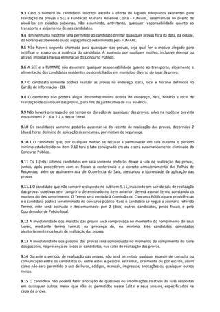 9.3 Caso o número de candidatos inscritos exceda à oferta de lugares adequados existentes para
realização de provas a SEE e Fundação Mariana Resende Costa - FUMARC, reservam-se no direito de
alocá-los em cidades próximas, não assumindo, entretanto, qualquer responsabilidade quanto ao
transporte e alojamento desses candidatos.
9.4 Em nenhuma hipótese será permitido ao candidato prestar quaisquer provas fora da data, da cidade,
do horário estabelecido ou do espaço físico determinado pela FUMARC.
9.5 Não haverá segunda chamada para quaisquer das provas, seja qual for o motivo alegado para
justificar o atraso ou a ausência do candidato. A ausência por qualquer motivo, inclusive doença ou
atraso, implicará na sua eliminação do Concurso Público.
9.6 A SEE e a FUMARC não assumem qualquer responsabilidade quanto ao transporte, alojamento e
alimentação dos candidatos residentes ou domiciliados em município diverso do local da prova.
9.7 O candidato somente poderá realizar as provas no endereço, data, local e horário definidos no
Cartão de Informação –CDI.
9.8 O candidato não poderá alegar desconhecimento acerca do endereço, data, horário e local de
realização de quaisquer das provas, para fins de justificativa de sua ausência.
9.9 Não haverá prorrogação do tempo de duração de quaisquer das provas, salvo na hipótese prevista
nos subitens 7.1.6 e 7.2.4 deste Edital.
9.10 Os candidatos somente poderão ausentar-se do recinto de realização das provas, decorridas 2
(duas) horas do início de aplicação das mesmas, por motivo de segurança.
9.10.1 O candidato que, por qualquer motivo se recusar a permanecer em sala durante o período
mínimo estabelecido no item 9.10 terá o fato consignado em ata e será automaticamente eliminado do
Concurso Público.
9.11 Os 3 (três) últimos candidatos em sala somente poderão deixar a sala de realização das provas,
juntos, após procederem com os Fiscais a conferência e o correto armazenamento das Folhas de
Respostas, além de assinarem Ata de Ocorrência da Sala, atestando a idoneidade da aplicação das
provas.
9.11.1 O candidato que não cumprir o disposto no subitem 9.11, insistindo em sair da sala de realização
das provas objetivas sem cumprir o determinado no item anterior, deverá assinar termo constando os
motivos do descumprimento. O Termo será enviado à Comissão do Concurso Público para providências
e o candidato poderá ser eliminado do concurso público. Caso o candidato se negue a assinar o referido
Termo, este será assinado e testemunhado por 2 (dois) outros candidatos, pelos fiscais e pelo
Coordenador de Prédio local.
9.12 A inviolabilidade dos malotes das provas será comprovada no momento do rompimento de seus
lacres, mediante termo formal, na presença de, no mínimo, três candidatos convidados
aleatoriamente nos locais de realizaçãodas provas.
9.13 A inviolabilidade dos pacotes das provas será comprovada no momento do rompimento do lacre
dos pacotes, na presença de todos os candidatos, nas salas de realização das provas.
9.14 Durante o período de realização das provas, não será permitida qualquer espécie de consulta ou
comunicação entre os candidatos ou entre estes e pessoas estranhas, oralmente ou por escrito, assim
como não será permitido o uso de livros, códigos, manuais, impressos, anotações ou quaisquer outros
meios.
9.15 O candidato não poderá fazer anotação de questões ou informações relativas às suas respostas
em quaisquer outros meios que não os permitidos nesse Edital e seus anexos, especificados na
capa da prova.
 