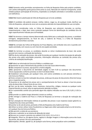 9.36.3 Somente serão permitidos assinalamentos na Folha de Respostas feitos pelo próprio candidato,
com caneta esferográfica ponta grossa (tinta preta ou azul), fabricada em material transparente, sendo
vedada qualquer participação de terceiros, respeitadas as condições solicitadas e concedidas as pessoas
com deficiência.
9.36.4 Não haverá substituição da Folha de Respostas por erro do candidato.
9.36.5 O candidato não poderá amassar, molhar, dobrar, rasgar ou, de qualquer modo, danificar sua
Folha de Respostas, sob pena de arcar com os prejuízos advindos da impossibilidade de suas correções.
9.36.6 Serão consideradas nulas as Folhas de Respostas que estiverem marcadas ou escritas,
respectivamente, a lápis, bem como contendo qualquer forma de identificação do candidato fora do
lugar especificamente indicado para tal finalidade.
9.36.7 Ao terminar o tempo máximo determinado neste Edital para a realização das provas, o candidato
entregará, obrigatoriamente, ao fiscal de sala, o Caderno de Provas, e a Folha de Respostas
devidamente preenchida e assinada.
9.36.8 Na correção das Folhas de Respostas da Prova Objetiva, será atribuída nota zero à questão sem
opção assinalada, com rasuras ou com mais de uma opção assinalada.
9.36.9 Ao terminar as provas, os candidatos deverão se retirar imediatamente do local, não sendo
possível nem mesmo a utilização dos banheiros.
9.37 No dia da realização das provas, não serão fornecidas por qualquer membro da equipe de aplicação
das provas e/ou pelas autoridades presentes, informações referentes ao conteúdo das provas e/ou
critérios de avaliação/classificação.
9.38 Poderá ser eliminado do Concurso Público o candidato que:
a) Apresentar-se após o fechamento dos portões ou fora dos locais determinados;
b) Não comparecer às provas, seja qual for o motivo alegado;
c)Não apresentar o documento de identidade exigido no item 9.20 ou quaisquer dos documentos
oficiais equiparados conforme previstos no item 9.23 deste Edital;
d) Estabelecer comunicação, por qualquer meio, com outros candidatos ou com pessoas estranhas a
este Concurso Público;
e) Portar arma(s) no local de realização das provas, ainda que de posse de documento oficial de licença
para o respectivo porte;
f) Ausentar-se da sala/local de provas sem o acompanhamento do fiscal ou deixar o local de provas
antes de decorridas 2 (duas) horas de seu início.
g) Fizer uso de notas, anotações, livros, impressos, manuscritos, códigos, manuais ou qualquer outro
material literário ou visual, salvo se expressamente admitido no Edital;
h) For surpreendido usando e/ou portando algum dos objetos indicados nos itens 9.29, 9,29.1, 9.29.2 e
9.30;
i) Não prender os cabelos longos deixando à mostra as orelhas;
j) Não entregar o Caderno de Prova e a Folha de Respostas ao terminar a duração de realização das
provas;
k) Fizer anotação de informações relativas às questões das provas e suas respostas (copiar gabarito ou
redação) fora dos meios permitidos;
l) Ausentar-se da sala de prova, portando a Folha de Respostas e/ou Caderno de Prova;
m) Utilizar ou tentar utilizar meios fraudulentos ou ilegais para obter aprovação própria ou de terceiros,
em qualquer fase do Concurso Público;
n) Não permitir a coleta de sua assinatura;
o) Recusar a submeter-se ao sistema de detecção de metal;
p) Recusar-se a cumprir o previsto nos subitens 9.10, 9.10.1, 9.11 e 9.11.1.
q) Fotografar, filmar ou, de alguma forma, registrar e divulgar imagens e informações acerca dos locais
das provas, das provas e de seus participantes;
r)Desrespeitar, ofender, agredir ou, de qualquer outra forma, tentar prejudicar outro candidato;
 