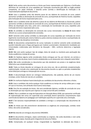 10.13. Serão aceitos como documentos os títulos que forem representados por Diplomas e Certificados
definitivos de conclusão de curso expedidos por Instituição reconhecida pelo MEC ou órgão estadual
competente, em papel timbrado, e deverão conter carimbo e identificação da instituição e do
responsávelpela expediçãodo documento.
10.14. Caso o candidato ainda não detenha posse de seu diploma de conclusão de curso, poderá
apresentar certidão ou declaração da conclusão do curso, acompanhada do Histórico Escolar, expedidos
pela Instituição de Ensino responsável pelo curso.
10.15. Caso o candidato ainda não detenha a posse de seu diploma de Mestrado ou Doutorado, poderá
apresentar certidão ou declaração da conclusão do curso, acompanhada do Histórico Escolar e da ata de
defesa da dissertação e/ou tese, junto com a declaração do Coordenador do curso, expedidos pela
Instituição de Ensino responsável pelo curso.
10.16. As certidões ou declarações de conclusão dos cursos mencionados no Anexo VI deste Edital
referem-se a cursos comprovadamente concluídos.
10.17. Somente serão aceitas certidões ou declarações de cursos expedidas por instituição de ensino
legalmente reconhecida pelo sistema federal ou pelos sistemas estaduais de ensino e acompanhadas do
Histórico Escolar das disciplinas ministradas.
10.18. Os documentos comprobatórios de cursos realizados no exterior somente serão considerados
quando traduzidos para a língua portuguesa por tradutor juramentado e devidamente revalidados por
Universidades credenciadas pelo Ministério da Educação – MEC, conforme determina a legislação
vigente.
10.19. Não será aceito qualquer tipo de estágio, bolsa de estudo ou monitoria para pontuação dos
títulos acadêmicos e tempo de serviço.
10.20. Em hipótese alguma serão considerados títulos entregues por fax, por internet, via correios e
apresentados fora do prazo, local e horário estabelecidos ou em desacordo com o disposto neste Edital.
10.21. Não serão considerados os documentos que não atenderem aos prazos e às exigências deste
Edital e/ou suas complementações.
10.22. Todos os títulos deverão ser entregues de uma única vez, não se admitindo complementação,
suplementação, inclusão e/ou substituição de documentos durante ou após os períodos estabelecidos
neste Edital para entrega ou interposição de recursos.
10.23. A documentação deverá ser entregue individualmente, não podendo, dentro de um mesmo
envelope, conter títulos de mais de um candidato.
10.24. Em nenhuma hipótese haverá devolução aos candidatos de documentos referentes a títulos.
10.25. Caso o candidato não tenha qualquer título acadêmico ou tempo de serviço válido para o cargo
em que se inscreveu, terá atribuída nota 0 (zero) nesta etapa.
10.26. Para fins de avaliação de títulos, não será considerado diploma, certidão de conclusão de curso
ou declaração que seja requisito para ingresso no cargo concorrido pelo candidato.
10.26.1. Para o candidato ao cargo de Especialista em Educação Básica (EEB), que apresentar certificado
de especialização lato sensu em supervisão e/ou orientação deverá apresentar conjuntamente cópia
autenticada do diploma em pedagogia com habilitação específica em supervisão e/ou orientação.
10.27. É de exclusiva responsabilidade do candidato a entrega e a comprovação dos documentos de
títulos.
10.28. Os títulos que não preencherem devidamente as exigências de comprovação, contidas neste
Edital, não serão considerados.
10.29 Não deverão ser entregues documentos ORIGINAIS.
10.30 Os documentos entregues, cópias autenticadas ou originais, não serão devolvidos e nem serão
disponibilizadas cópias, fazendo parte integrante do Concurso Público.
10.31. Comprovada, em qualquer tempo, irregularidade ou ilegalidade na obtenção dos títulos e
 