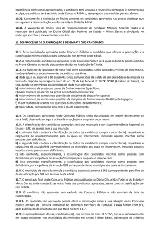 experiência profissional apresentados, o candidato terá anulada a respectiva pontuação e, comprovada
a culpa, o candidato será excluído deste Concurso Público, sem prejuízo das medidas penais cabíveis.
10.32. Concorrerão à Avaliação de Títulos somente os candidatos aprovados nas provas objetivas que
entregaram a documentação, conforme o item 10 deste Edital.
10.33. A Avaliação de Títulos será de responsabilidade do Fundação Mariana Resende Costa e o
resultado será publicado no Diário Oficial dos Poderes do Estado – Minas Gerais e divulgado no
endereço eletrônico <www.fumarc.com.br>.
11. DO PROCESSO DE CLASSIFICAÇÃO E DESEMPATE DOS CANDIDATOS
11.1. Será considerado aprovado neste Concurso Público o candidato que obtiver a pontuação e a
classificação mínima exigidas para aprovação, nos termos deste Edital.
11.2. A nota final dos candidatos aprovados neste Concurso Público será igual ao total de pontos obtidos
na Prova Objetiva acrescido dos pontos obtidos na Avaliação de Títulos.
11.3. Na hipótese de igualdade de nota final entre candidatos, serão aplicados critérios de desempate,
tendo preferência, sucessivamente, o candidato que tiver:
a) Idade igual ou superior a 60 (sessenta) anos, completados até a data de ser procedido o desempate na
forma do disposto no parágrafo único do art. 27 da Lei Federal nº 10.741/2003 (Estatuto do Idoso), ou
seja, dando-se preferência ao candidato de idade mais elevada;
b) maior número de acertos na prova de Conhecimentos Específicos;
c) maior número de acertos na prova de Conhecimentos Gerais;
d) maior número de acertos nas questões da disciplina de Língua Portuguesa;
e) maior número de acertos nas questões da disciplina de Conhecimentos Didático-Pedagógicos;
f) maior número de acertos nas questões da disciplina de Matemática;
g) maior idade, considerando ano, mês e dia de nascimento.
11.4. Os candidatos aprovados neste Concurso Público serão classificados em ordem decrescente de
nota final, observado o cargo e a área de atuação para os quais concorreram.
11.5. A classificação dos candidatos aprovados será por município e por Superintendência Regional de
Ensino - SRE, de acordo com a sua inscrição.
a) a primeira lista conterá a classificação de todos os candidatos (ampla concorrência), respeitado o
cargo/área de atuação/município para os quais se inscreveram, incluindo aqueles inscritos como
pessoas com deficiência;
b) a segunda lista conterá a classificação de todos os candidatos (ampla concorrência), respeitado o
cargo/área de atuação/SRE correspondente ao município aos quais se inscreveram, incluindo aqueles
inscritos como pessoas com deficiência;
c) lista contendo, especificamente, a classificação dos candidatos inscritos como pessoas com
deficiência, por cargo/área de atuação/município para os quais se inscreveram.
d) lista contendo, especificamente, a classificação dos candidatos inscritos como pessoas com
deficiência, por cargo/área de atuação/SRE correspondente ao município aos quais se inscreveram.
11.6. O município de inscrição vincula o candidato automaticamente à SRE correspondente, para fins de
da classificação por SRE nos termos deste edital.
11.7. O resultado final deste Concurso Público será publicado no Diário Oficial dos Poderes do Estado –
Minas Gerais, onde constarão as notas finais dos candidatos aprovados, assim como a classificação por
eles obtida.
11.8. O candidato não aprovado será excluído do Concurso Público e não constará da lista de
classificação.
11.8.1. O candidato não aprovado poderá obter a informação sobre a sua situação neste Concurso
Público através de Consulta Individual no endereço eletrônico da FUMARC <www.fumarc.com.br>,
após publicação do resultado, de que trata no item 11.7.
11.9. O aproveitamento dos(as) candidatos(as), nos termos do item 11.5 “b”, dar-se-á exclusivamente
em vagas existentes nos municípios discriminados no Anexo I deste Edital, observados os critérios
 