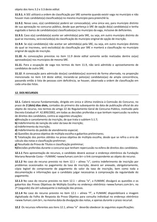 objeto dos itens 3.2 e 3.3 deste edital.
11.9.1. A SEE utilizará a ordem de classificação por SRE somente quando existir vaga no município e não
houver mais candidato(a) classificado(a) no mesmo município para preenchê-la.
11.9.2. Nesse caso, o(a) candidato(a) poderá ser convocado(a), uma única vez, para município distinto
de sua aprovação no concurso público, desde que pertença à SRE de opção do(a) candidato(a) e tenha
esgotado o banco de candidatos(as) classificados(as) no município da vaga, inclusive de deficientes.
11.9.3. Caso o(a) candidato(a) aceite ser admitido(a) pela SRE, ou seja, em outro município distinto do
qual se inscreveu, será excluído(a) da classificação do município original de opção de inscrição.
11.9.4. Se o(a) candidato(a) não aceitar ser admitido(a) pela SRE, ou seja, em outro município distinto
do qual se inscreveu, será excluído(a) da classificação por SRE e manterá a classificação no município
original de opção de inscrição.
11.10. As convocações previstas no item 11.9 deste edital somente serão realizadas dentre os(as)
aprovados(as) nos municípios de mesma SRE.
11.11. Para a ocupação de vaga nos termos do item 11.9, não será admitido o aproveitamento de
candidatos de outra SRE.
11.12. A convocação para admissão dos(as) candidatos(as) ocorrerá de forma alternada, na proporção
mencionada no item 3.8 deste edital, iniciando-se pelos(as) candidatos(as) da ampla concorrência,
passando então à lista de pessoas com deficiência, se houver, observada a ordem de classificação em
cada uma das listas.
12. DOS RECURSOS
12.1. Caberá recurso fundamentado, dirigido em única e última instância à Comissão do Concurso, no
prazo de 2 (dois) dias úteis, contados do primeiro dia subsequente da data de publicação oficial do ato
objeto do recurso, nos termos do artigo 22 do Regulamento Geral de Concurso Público, instituído pelo
Decreto Estadual nº. 42.899/2002, em todas as decisões proferidas e que tenham repercussão na esfera
de direitos dos candidatos, contra as seguintes situações:
a)Anulação e cancelamento da inscrição, de que trata o subitem 5.1.7;
b) Indeferimento de isenção do valor da taxa de inscrição;
c) Indeferimento da inscrição;
d) Indeferimento do pedido de atendimento especial;
e) Questões da prova objetiva de múltipla escolha e gabaritos preliminares;
f) Totalização dos pontos obtidos na prova objetiva de múltipla escolha, desde que se refira a erro de
cálculo das notas e classificação preliminar;
g) Resultado da Prova de Títulos e classificação preliminar;
h)Decisões proferidas durante o concurso que tenham repercussão na esfera de direitos dos candidatos.
12.1.1 Para apresentação de recursos, o candidato deverá acessar o endereço eletrônico da Fundação
Mariana Resende Costa – FUMARC <www.fumarc.com.br> o link correspondente ao objeto do recurso.
12.1.2 No caso do recurso previsto no item 12.1 – alínea “c”, contra indeferimento de inscrição por
problemas ocasionados no pagamento da taxa de inscrição, deverá ser anexado, obrigatoriamente,
cópia legível do comprovante de pagamento do valor da taxa de inscrição, bem como toda a
documentação e informações que o candidato julgar necessárias à comprovação da regularidade do
pagamento.
12.1.3 No caso do recurso previsto no item 12.1 – alínea “e”, a FUMARC divulgará as questões e os
gabaritos das Provas Objetivas de Múltipla Escolha no endereço eletrônico <www.fumarc.com.br>, no
2º (segundo) dia útil subsequente à realização das provas.
12.1.4 No caso do recurso previsto no item 12.1 – alínea “f”, a FUMARC disponibilizará a imagem
digitalizada da Folha de Resposta da Prova Objetiva para consulta individual no endereço eletrônico
<www.fumarc.com.br>, na mesma data da divulgação das notas, e apenas durante o prazo recursal.
12.2 Os recursos referentes aos itens 12.1, alínea “e” deverão obedecer às seguintes especificações:
 