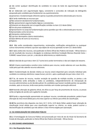 a) não conter qualquer identificação do candidato no corpo do texto de argumentação lógica do
recurso;
b) ser elaborado com argumentação lógica, consistente e acrescidos de indicação da bibliografia
pesquisada pelo candidato para fundamentar seu questionamento;
c) apresentar a fundamentação referente apenas à questão previamente selecionada para recurso.
12.3 Serão indeferidos os recursos que:
a) Não estiverem devidamente fundamentados;
b) Não apresentarem argumentações lógicas e consistentes;
c) Estiverem em desacordo com as especificações contidas no item 12.2 deste Edital;
d) Fora do prazo estabelecido;
e) Apresentarem no corpo da fundamentação outras questões que não a selecionada para recurso;
f) Apresentados contra terceiros;
g) Interpostos coletivamente;
h) Cujo teor desrespeite a banca examinadora;
i) Cópia idêntica de outro (s) recurso( s);
j) Ilegíveis.
12.4 Não serão considerados requerimentos, reclamações, notificações extrajudiciais ou quaisquer
outros instrumentos similares cujo teor seja objeto de recurso apontado no item 12.1 deste Edital.
12.5 Após análise dos recursos, será publicado no Diário Oficial dos Poderes do Estado – Minas Gerais o
ato de resultado dos recursos e divulgado no endereço eletrônico Fundação Mariana Resende Costa –
FUMARC <www.fumarc.com.br>, a decisão de deferimento ou indeferimento.
12.5.1 A decisão de que trata o item 12.7 acima terá caráter terminativo e não será objeto de reexame.
12.5.2 A banca examinadora constitui única instância para recurso, sendo soberana em suas decisões,
razão pela qual não caberão recursos adicionais.
12.6 A fundamentação da decisão relativa ao recurso estará disponível para consulta individual pelo
candidato no endereço eletrônico <www.fumarc.com.br>, após a publicação de que trata o item 12.5.
12.7 Se, do exame do recurso, resultar anulação da questão de múltipla escolha, os pontos a ela
correspondentes serão atribuídos a todos os candidatos, independentemente de interposição de
recursos administrativos ou de decisão judicial. Os candidatos que haviam recebido pontos nas questões
anuladas, após os recursos, terão esses pontos mantidos sem receber pontuação adicional.
12.8 Havendo alteração do gabarito oficial, de ofício ou por força de provimento de recurso, as provas
serão corrigidas de acordo com o gabarito revisado.
12.9 Sendo a argumentação apresentada em qualquer recurso, considerada procedente, poderá haver
alteração da nota inicial obtida para uma nota superior ou inferior para efeito de classificação.
12.10 Na ocorrência dos dispostos nos itens 12.7, 12.8 e 12.9 deste Edital, poderá haver alteração da
classificação inicial obtida para uma classificação superior ou inferior, ou ainda, poderá ocorrer a
desclassificação do candidato que não obtiver a nota mínima exigida para aprovação.
13. DA HOMOLOGAÇÃO DO CONCURSO PÚBLICO
13.1. A homologação do Concurso Público será processada por meio de ato do titular da Secretaria de
Estado de Educação, publicado no Diário Oficial dos Poderes do Estado – Minas Gerais.
14. DOS EXAMES ADMISSIONAIS
14.1. Das Disposições Gerais:
 