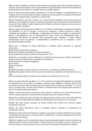 14.1.1. Todos os candidatos nomeados em decorrência de aprovação neste Concurso Público deverão se
submeter a Exame Admissional, sob a responsabilidade da Superintendência Central de Perícia Médica e
Saúde Ocupacional da SEPLAG, em unidade central ou unidades regionais.
14.1.2. O Exame Admissional avaliará a aptidão física e mental do candidato, a compatibilidade de sua
condição clínica com as atribuições do cargo, o prognóstico de vida laboral e as doenças pré-existentes,
eventualmente diagnosticadas, incipientes ou compensadas.
14.1.3 A Avaliação de que trata o subitem 14.1.2 deste Edital do candidato inscrito como pessoa com
deficiência será realizada por equipe multiprofissional composta por profissionais da Superintendência
Central de Perícia Médica e Saúde Ocupacional da SEPLAG e profissional integrante da carreira para a
qual foi nomeado o candidato.
14.1.4. A equipe multiprofissional do subitem 14.1.3 verificará as informações prestadas pelo candidato
com deficiência no ato da inscrição, a natureza das atribuições e tarefas essenciais ao cargo, a
viabilidade das condições e acessibilidade, as adequações do ambiente de trabalho na execução das
tarefas, a possibilidade de uso de equipamentos ou outros meios que habitualmente utilize, a
Classificação Internacional de Doenças (CID) apresentada pelo candidato, e emitirá Parecer
fundamentado acerca da aptidão e compatibilidade da deficiência com as atividades a serem
desempenhadas pelo candidato.
14.1.5. Para a realização do Exame Admissional o candidato deverá apresentar os seguintes
documentos:
a) fotocópia da publicação da nomeação;
b) documento original de identidade, com foto e assinatura;
c) comprovante de inscrição no Cadastro de Pessoa Física – CPF.
14.1.6. Para a realização do Exame Admissional o candidato deverá apresentar também resultado dos
seguintes exames complementares, realizados às suas expensas:
a) hemograma com contagem de plaquetas;
b) urina rotina;
c) glicemia de jejum;
d) TSH;
e) videolaringoscopia com laudo descritivo, somente para os candidatos à função de Professor;
f) Radiografia simples do tórax, em PA e perfil, com laudo, para candidatos com idade de 40 anos ou
mais;
g) Eletrocardiograma (ECG), com laudo, para candidatos com idade de 40 anos ou mais;
14.1.7. Os exames descritos nas alíneas “a” a “d” do subitem 14.1.6 deste Edital poderão ser realizados
em laboratórios de livre escolha do candidato e somente terão validade se realizados dentro de 30
(trinta) dias anteriores à data de marcação do Exame Admissional e os descritos nas alíneas “e” a “g” do
item 14.1.6 deste Edital, somente terão validade se realizados dentro de 90 (noventa) dias anteriores à
data de marcação do Exame Admissional.
14.1.8. O material de exame de urina de que trata a alínea “b” subitem 14.1.6 deste Edital deverá ser
colhido no próprio laboratório, devendo esta informação constar do resultado do exame.
14.1.9. Nos resultados dos exames descritos em todas as alíneas do subitem 14.1.6 deste Edital deverão
constar o número de identidade do candidato e a identificação dos profissionais que os realizaram.
14.1.10. Não serão aceitos resultados de exames emitidos pela Internet sem assinatura digital,
fotocopiados ou por fax.
14.1.11. No Exame Admissional todos os candidatos deverão responder ao questionário de
antecedentes clínicos.
14.1.12. No Exame Admissional poderão ser exigidos novos exames e testes complementares que sejam
considerados necessários para a conclusão sobre a aptidão física e mental do candidato para exercer o
cargo em que foi nomeado.
14.1.13. O candidato que for considerado inapto no Exame Admissional poderá recorrer da decisão ao
Superintendente Central de Perícia Médica e Saúde Ocupacional da SEPLAG, no prazo máximo de 10
(dez) dias corridos, contados da data em que se der ciência do resultado da inaptidão ao candidato.
 