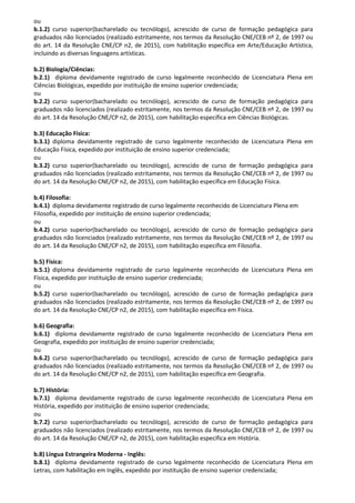 ou
b.1.2) curso superior(bacharelado ou tecnólogo), acrescido de curso de formação pedagógica para
graduados não licenciados (realizado estritamente, nos termos da Resolução CNE/CEB nº 2, de 1997 ou
do art. 14 da Resolução CNE/CP n2, de 2015), com habilitação específica em Arte/Educação Artística,
incluindo as diversas linguagens artísticas.
b.2) Biologia/Ciências:
b.2.1) diploma devidamente registrado de curso legalmente reconhecido de Licenciatura Plena em
Ciências Biológicas, expedido por instituição de ensino superior credenciada;
ou
b.2.2) curso superior(bacharelado ou tecnólogo), acrescido de curso de formação pedagógica para
graduados não licenciados (realizado estritamente, nos termos da Resolução CNE/CEB nº 2, de 1997 ou
do art. 14 da Resolução CNE/CP n2, de 2015), com habilitação específica em Ciências Biológicas.
b.3) Educação Física:
b.3.1) diploma devidamente registrado de curso legalmente reconhecido de Licenciatura Plena em
Educação Física, expedido por instituição de ensino superior credenciada;
ou
b.3.2) curso superior(bacharelado ou tecnólogo), acrescido de curso de formação pedagógica para
graduados não licenciados (realizado estritamente, nos termos da Resolução CNE/CEB nº 2, de 1997 ou
do art. 14 da Resolução CNE/CP n2, de 2015), com habilitação específica em Educação Física.
b.4) Filosofia:
b.4.1) diploma devidamente registrado de curso legalmente reconhecido de Licenciatura Plena em
Filosofia, expedido por instituição de ensino superior credenciada;
ou
b.4.2) curso superior(bacharelado ou tecnólogo), acrescido de curso de formação pedagógica para
graduados não licenciados (realizado estritamente, nos termos da Resolução CNE/CEB nº 2, de 1997 ou
do art. 14 da Resolução CNE/CP n2, de 2015), com habilitação específica em Filosofia.
b.5) Física:
b.5.1) diploma devidamente registrado de curso legalmente reconhecido de Licenciatura Plena em
Física, expedido por instituição de ensino superior credenciada;
ou
b.5.2) curso superior(bacharelado ou tecnólogo), acrescido de curso de formação pedagógica para
graduados não licenciados (realizado estritamente, nos termos da Resolução CNE/CEB nº 2, de 1997 ou
do art. 14 da Resolução CNE/CP n2, de 2015), com habilitação específica em Física.
b.6) Geografia:
b.6.1) diploma devidamente registrado de curso legalmente reconhecido de Licenciatura Plena em
Geografia, expedido por instituição de ensino superior credenciada;
ou
b.6.2) curso superior(bacharelado ou tecnólogo), acrescido de curso de formação pedagógica para
graduados não licenciados (realizado estritamente, nos termos da Resolução CNE/CEB nº 2, de 1997 ou
do art. 14 da Resolução CNE/CP n2, de 2015), com habilitação específica em Geografia.
b.7) História:
b.7.1) diploma devidamente registrado de curso legalmente reconhecido de Licenciatura Plena em
História, expedido por instituição de ensino superior credenciada;
ou
b.7.2) curso superior(bacharelado ou tecnólogo), acrescido de curso de formação pedagógica para
graduados não licenciados (realizado estritamente, nos termos da Resolução CNE/CEB nº 2, de 1997 ou
do art. 14 da Resolução CNE/CP n2, de 2015), com habilitação específica em História.
b.8) Língua Estrangeira Moderna - Inglês:
b.8.1) diploma devidamente registrado de curso legalmente reconhecido de Licenciatura Plena em
Letras, com habilitação em Inglês, expedido por instituição de ensino superior credenciada;
 