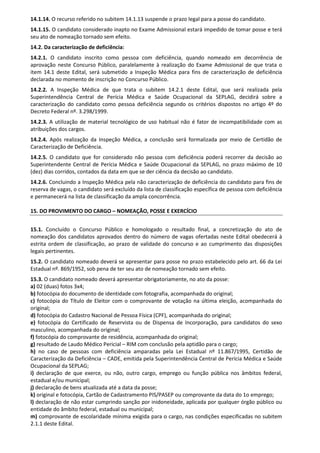 14.1.14. O recurso referido no subitem 14.1.13 suspende o prazo legal para a posse do candidato.
14.1.15. O candidato considerado inapto no Exame Admissional estará impedido de tomar posse e terá
seu ato de nomeação tornado sem efeito.
14.2. Da caracterização de deficiência:
14.2.1. O candidato inscrito como pessoa com deficiência, quando nomeado em decorrência de
aprovação neste Concurso Público, paralelamente à realização do Exame Admissional de que trata o
item 14.1 deste Edital, será submetido a Inspeção Médica para fins de caracterização de deficiência
declarada no momento de inscrição no Concurso Público.
14.2.2. A Inspeção Médica de que trata o subitem 14.2.1 deste Edital, que será realizada pela
Superintendência Central de Perícia Médica e Saúde Ocupacional da SEPLAG, decidirá sobre a
caracterização do candidato como pessoa deficiência segundo os critérios dispostos no artigo 4º do
Decreto Federal nº. 3.298/1999.
14.2.3. A utilização de material tecnológico de uso habitual não é fator de incompatibilidade com as
atribuições dos cargos.
14.2.4. Após realização da Inspeção Médica, a conclusão será formalizada por meio de Certidão de
Caracterização de Deficiência.
14.2.5. O candidato que for considerado não pessoa com deficiência poderá recorrer da decisão ao
Superintendente Central de Perícia Médica e Saúde Ocupacional da SEPLAG, no prazo máximo de 10
(dez) dias corridos, contados da data em que se der ciência da decisão ao candidato.
14.2.6. Concluindo a Inspeção Médica pela não caracterização de deficiência do candidato para fins de
reserva de vagas, o candidato será excluído da lista de classificação específica de pessoa com deficiência
e permanecerá na lista de classificação da ampla concorrência.
15. DO PROVIMENTO DO CARGO – NOMEAÇÃO, POSSE E EXERCÍCIO
15.1. Concluído o Concurso Público e homologado o resultado final, a concretização do ato de
nomeação dos candidatos aprovados dentro do número de vagas ofertadas neste Edital obedecerá à
estrita ordem de classificação, ao prazo de validade do concurso e ao cumprimento das disposições
legais pertinentes.
15.2. O candidato nomeado deverá se apresentar para posse no prazo estabelecido pelo art. 66 da Lei
Estadual nº. 869/1952, sob pena de ter seu ato de nomeação tornado sem efeito.
15.3. O candidato nomeado deverá apresentar obrigatoriamente, no ato da posse:
a) 02 (duas) fotos 3x4;
b) fotocópia do documento de identidade com fotografia, acompanhada do original;
c) fotocópia do Título de Eleitor com o comprovante de votação na última eleição, acompanhada do
original;
d) fotocópia do Cadastro Nacional de Pessoa Física (CPF), acompanhada do original;
e) fotocópia do Certificado de Reservista ou de Dispensa de Incorporação, para candidatos do sexo
masculino, acompanhada do original;
f) fotocópia do comprovante de residência, acompanhada do original;
g) resultado de Laudo Médico Pericial – RIM com conclusão pela aptidão para o cargo;
h) no caso de pessoas com deficiência amparadas pela Lei Estadual nº 11.867/1995, Certidão de
Caracterização da Deficiência – CADE, emitida pela Superintendência Central de Perícia Médica e Saúde
Ocupacional da SEPLAG;
i) declaração de que exerce, ou não, outro cargo, emprego ou função pública nos âmbitos federal,
estadual e/ou municipal;
j) declaração de bens atualizada até a data da posse;
k) original e fotocópia, Cartão de Cadastramento PIS/PASEP ou comprovante da data do 1o emprego;
l) declaração de não estar cumprindo sanção por inidoneidade, aplicada por qualquer órgão público ou
entidade do âmbito federal, estadual ou municipal;
m) comprovante de escolaridade mínima exigida para o cargo, nas condições especificadas no subitem
2.1.1 deste Edital.
 