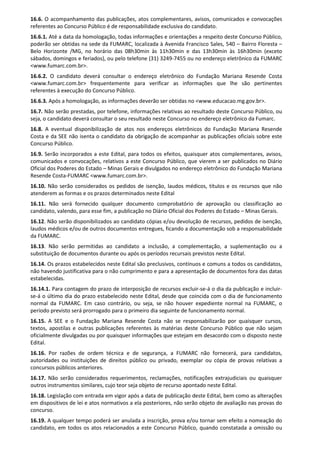 16.6. O acompanhamento das publicações, atos complementares, avisos, comunicados e convocações
referentes ao Concurso Público é de responsabilidade exclusiva do candidato.
16.6.1. Até a data da homologação, todas informações e orientações a respeito deste Concurso Público,
poderão ser obtidas na sede da FUMARC, localizada à Avenida Francisco Sales, 540 – Bairro Floresta –
Belo Horizonte /MG, no horário das 08h30min às 11h30min e das 13h30min às 16h30min (exceto
sábados, domingos e feriados), ou pelo telefone (31) 3249-7455 ou no endereço eletrônico da FUMARC
<www.fumarc.com.br>.
16.6.2. O candidato deverá consultar o endereço eletrônico do Fundação Mariana Resende Costa
<www.fumarc.com.br> frequentemente para verificar as informações que lhe são pertinentes
referentes à execução do Concurso Público.
16.6.3. Após a homologação, as informações deverão ser obtidas no <www.educacao.mg.gov.br>.
16.7. Não serão prestadas, por telefone, informações relativas ao resultado deste Concurso Público, ou
seja, o candidato deverá consultar o seu resultado neste Concurso no endereço eletrônico da Fumarc.
16.8. A eventual disponibilização de atos nos endereços eletrônicos do Fundação Mariana Resende
Costa e da SEE não isenta o candidato da obrigação de acompanhar as publicações oficiais sobre este
Concurso Público.
16.9. Serão incorporados a este Edital, para todos os efeitos, quaisquer atos complementares, avisos,
comunicados e convocações, relativos a este Concurso Público, que vierem a ser publicados no Diário
Oficial dos Poderes do Estado – Minas Gerais e divulgados no endereço eletrônico do Fundação Mariana
Resende Costa-FUMARC <www.fumarc.com.br>.
16.10. Não serão considerados os pedidos de isenção, laudos médicos, títulos e os recursos que não
atenderem as formas e os prazos determinados neste Edital
16.11. Não será fornecido qualquer documento comprobatório de aprovação ou classificação ao
candidato, valendo, para esse fim, a publicação no Diário Oficial dos Poderes do Estado – Minas Gerais.
16.12. Não serão disponibilizados ao candidato cópias e/ou devolução de recursos, pedidos de isenção,
laudos médicos e/ou de outros documentos entregues, ficando a documentação sob a responsabilidade
da FUMARC.
16.13. Não serão permitidas ao candidato a inclusão, a complementação, a suplementação ou a
substituição de documentos durante ou após os períodos recursais previstos neste Edital.
16.14. Os prazos estabelecidos neste Edital são preclusivos, contínuos e comuns a todos os candidatos,
não havendo justificativa para o não cumprimento e para a apresentação de documentos fora das datas
estabelecidas.
16.14.1. Para contagem do prazo de interposição de recursos excluir-se-á o dia da publicação e incluir-
se-á o último dia do prazo estabelecido neste Edital, desde que coincida com o dia de funcionamento
normal da FUMARC. Em caso contrário, ou seja, se não houver expediente normal na FUMARC, o
período previsto será prorrogado para o primeiro dia seguinte de funcionamento normal.
16.15. A SEE e o Fundação Mariana Resende Costa não se responsabilizarão por quaisquer cursos,
textos, apostilas e outras publicações referentes às matérias deste Concurso Público que não sejam
oficialmente divulgadas ou por quaisquer informações que estejam em desacordo com o disposto neste
Edital.
16.16. Por razões de ordem técnica e de segurança, a FUMARC não fornecerá, para candidatos,
autoridades ou instituições de direitos público ou privado, exemplar ou cópia de provas relativas a
concursos públicos anteriores.
16.17. Não serão considerados requerimentos, reclamações, notificações extrajudiciais ou quaisquer
outros instrumentos similares, cujo teor seja objeto de recurso apontado neste Edital.
16.18. Legislação com entrada em vigor após a data de publicação deste Edital, bem como as alterações
em dispositivos de lei e atos normativos a ela posteriores, não serão objeto de avaliação nas provas do
concurso.
16.19. A qualquer tempo poderá ser anulada a inscrição, prova e/ou tornar sem efeito a nomeação do
candidato, em todos os atos relacionados a este Concurso Público, quando constatada a omissão ou
 
