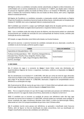 2.4 Regime Jurídico: os candidatos nomeados estarão subordinados ao Regime Jurídico Estatutário, em
conformidade com as normas estabelecidas na Lei Estadual nº. 7.109/77, que dispõe sobre o Estatuto
do pessoal do magistério público do Estado de Minas Gerais e Lei Estadual nº 869/1952, que dispõe
sobre o Estatuto dos Funcionários Públicos Civis do Estado de Minas Gerais, bem como à legislação
federal e estadual pertinente.
2.5 Regime de Previdência: os candidatos nomeados e empossados estarão subordinados ao Regime
Próprio de Previdência e Assistência Social do Estado de Minas Gerais, instituído pela Lei Complementar
Estadual nº. 64/2002, bem como à legislação federal e estadual pertinente.
2.6 O candidato que concorrer a cargos cuja habilitação exigida (área de atuação) permita cursos por
equivalência/similaridade ao exigido deverá apresentar o respectivo histórico escolar.
2.6.1 Caso o candidato ainda não esteja de posse do diploma, este documento poderá ser substituído
provisoriamente por certidão de conclusão de curso acompanhada de histórico escolar, emitidos pela
instituição de ensino credenciada.
2.7 Lotação: as vagas oferecidas neste Edital serão lotadas nas Escolas Estaduais.
2.8 Local de exercício: o exercício funcional do candidato nomeado dar-se-á, observada a escolha do
candidato no ato da inscrição, conforme quadro a seguir:
CARGO LOCAL DE EXERCÍCIO
Especialista em Educação Básica – EEB Escola Estadual
Professor de Educação Básica – PEB – Arte/Artes, Biologia/Ciências,
Educação Física, Filosofia, Física, Geografia, História, Língua
Estrangeira Moderna – Inglês, Língua Portuguesa, Matemática,
Química, Sociologia
Escola Estadual
3. DAS VAGAS
3.1. O número de vagas é o constante do Anexo I deste Edital, sendo elas distribuídas por
Superintendência Regional de Ensino e respectivos municípios, conforme as disposições do Anexo II
deste Edital.
3.2. Em atendimento à Lei Estadual nº. 11.867/1995, 10% (dez por cento) do total de vagas oferecidas
neste Concurso Público serão reservadas a pessoas com deficiência, de acordo com os critérios definidos
pelo artigo 4º do Decreto Federal nº. 3.298/1999, observada a exigência de compatibilidade entre a
deficiência e as atribuições do cargo.
3.3. O percentual de 10% de reserva de que trata o item 3.2 deste Edital será aplicado sobre o número
total de vagas disponibilizadas, conforme disposto no Anexo I deste Edital.
3.3.1. Para os cargos/municípios em que não há vagas reservadas para pessoas com deficiência, estas
poderão concorrer nas vagas de ampla concorrência, observando-se o disposto no item 6.6.7.
3.3.2. O candidato que se inscrever na condição de pessoa com deficiência onde não haja vaga
reservada nos termos da Lei Estadual nº 11.867/1995, somente poderá ser nomeado nesta condição se
houver ampliação das vagas inicialmente ofertadas neste Edital, à critério da Administração Pública,
observando-se o item 3.6 a proporcionalidade de que trata o item 3.8 deste edital.
3.4. O candidato inscrito como pessoa com deficiência, se aprovado e classificado neste Concurso
Público, além de figurar na lista de classificação da ampla concorrência, terá sua classificação em
listagem classificatória exclusiva dos candidatos com deficiência.
 