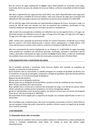 3.5. Ao número de vagas estabelecido no Anexo I deste Edital poderão ser acrescidas novas vagas,
autorizadas dentro do prazo de validade do Concurso Público, conforme necessidade da Administração
Pública.
3.6. Após o esgotamento das vagas previstas neste Edital, caso sejam disponibilizadas novas vagas para
nomeação durante a validade do Concurso Público, cada novo conjunto de vagas para nomeação terá
definição de 10% reservadas a pessoas com deficiência nos termos da Lei Estadual nº 11.867/1995.
3.7. As referidas vagas serão elencadas por Superintendência Regional de Ensino, município e cargo, e a
reserva de 10% do total será alocada com base na sequência dos candidatos classificados na lista
específica desde que haja vagas para os municípios aos quais se candidataram.
3.8. A ordem de convocação dos candidatos com deficiência dar-se-á da seguinte forma: a 1ª vaga a ser
destinada à pessoa com deficiência será a 5ª vaga, a 2ª vaga será a 15ª vaga, a 3ª vaga será a 25ª vaga, a
4ª vaga será a 35ª vagas e assim sucessivamente.
3.8.1 . Sempre que a aplicação do percentual resultar em número fracionário, arredondar-se-á a fração
igual ou superior a 0,5 (cinco décimos) para o número inteiro subsequente e a fração inferior a 0,5
(cinco décimos) para o número inteiro anterior, conforme Lei Estadual 11.867/95, Art. 1º, § 1º .
3.9. Para cumprimento da reserva estabelecida na Lei Estadual nº. 11.867/1995, as vagas reservadas
serão providas por candidato com deficiência aprovado, classificado, nomeado e submetido à perícia
médica, observada a distribuição de vagas constante do Anexo II deste Edital, a ordem de classificação
do candidato nessa concorrência e a ordem de convocação constante do item 3.8 deste Edital.
4 DOS REQUISITOS PARA A INVESTIDURA NO CARGO
4.1 O candidato aprovado e classificado neste Concurso Público será investido no cargo/área de
atuação, se comprovar na data da posse:
a) ser brasileiro nato ou naturalizado ou cidadão português em condição de igualdade de direitos com
os brasileiros; no caso de ser português, comprovar a condição de igualdade e gozo dos direitos políticos
na forma do art. 12, § 1º da Constituição da República;
b) gozar dos direitos políticos;
c) estar quite com as obrigações eleitorais;
d) estar quite com as obrigações do Serviço Militar, quando se tratar de candidato do sexo masculino;
e) ter 18 anos completos até a data de posse;
f) ter aptidão física e mental para o exercício das atribuições do cargo, a ser aferida em perícia médica
oficial, realizada por unidade pericial competente, nos termos da legislação vigente;
g) não ter sido demitido, a bem do serviço público, nos últimos 5 (cinco) anos, nos termos do Parágrafo
Único do art. 259, da Lei Estadual nº. 869/1952;
h) escolaridade mínima exigida para o cargo/área de atuação, nas condições especificadas no item 2.1.1
deste Edital.
4.2 O candidato que, na data da posse, não reunir os requisitos enumerados no item 4.1 deste Edital ou
que por qualquer motivo não puder comprová-los, perderá o direito à posse no cargo/área de atuação
para o qual foi nomeado.
5 DAS INSCRIÇÕES
5.1 Disposições Gerais sobre as inscrições:
5.1.1 A inscrição do candidato neste concurso público implicará o conhecimento e a tácita aceitação das
normas e condições estabelecidas neste Edital, em relação às quais não poderá alegar
desconhecimento.
 