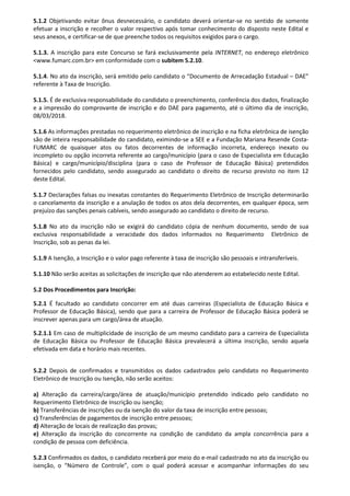 5.1.2 Objetivando evitar ônus desnecessário, o candidato deverá orientar-se no sentido de somente
efetuar a inscrição e recolher o valor respectivo após tomar conhecimento do disposto neste Edital e
seus anexos, e certificar-se de que preenche todos os requisitos exigidos para o cargo.
5.1.3. A inscrição para este Concurso se fará exclusivamente pela INTERNET, no endereço eletrônico
<www.fumarc.com.br> em conformidade com o subitem 5.2.10.
5.1.4. No ato da inscrição, será emitido pelo candidato o “Documento de Arrecadação Estadual – DAE”
referente à Taxa de Inscrição.
5.1.5. É de exclusiva responsabilidade do candidato o preenchimento, conferência dos dados, finalização
e a impressão do comprovante de inscrição e do DAE para pagamento, até o último dia de inscrição,
08/03/2018.
5.1.6 As informações prestadas no requerimento eletrônico de inscrição e na ficha eletrônica de isenção
são de inteira responsabilidade do candidato, eximindo-se a SEE e a Fundação Mariana Resende Costa-
FUMARC de quaisquer atos ou fatos decorrentes de informação incorreta, endereço inexato ou
incompleto ou opção incorreta referente ao cargo/município (para o caso de Especialista em Educação
Básica) e cargo/município/disciplina (para o caso de Professor de Educação Básica) pretendidos
fornecidos pelo candidato, sendo assegurado ao candidato o direito de recurso previsto no item 12
deste Edital.
5.1.7 Declarações falsas ou inexatas constantes do Requerimento Eletrônico de Inscrição determinarão
o cancelamento da inscrição e a anulação de todos os atos dela decorrentes, em qualquer época, sem
prejuízo das sanções penais cabíveis, sendo assegurado ao candidato o direito de recurso.
5.1.8 No ato da inscrição não se exigirá do candidato cópia de nenhum documento, sendo de sua
exclusiva responsabilidade a veracidade dos dados informados no Requerimento Eletrônico de
Inscrição, sob as penas da lei.
5.1.9 A Isenção, a Inscrição e o valor pago referente à taxa de inscrição são pessoais e intransferíveis.
5.1.10 Não serão aceitas as solicitações de inscrição que não atenderem ao estabelecido neste Edital.
5.2 Dos Procedimentos para Inscrição:
5.2.1 É facultado ao candidato concorrer em até duas carreiras (Especialista de Educação Básica e
Professor de Educação Básica), sendo que para a carreira de Professor de Educação Básica poderá se
inscrever apenas para um cargo/área de atuação.
5.2.1.1 Em caso de multiplicidade de inscrição de um mesmo candidato para a carreira de Especialista
de Educação Básica ou Professor de Educação Básica prevalecerá a última inscrição, sendo aquela
efetivada em data e horário mais recentes.
5.2.2 Depois de confirmados e transmitidos os dados cadastrados pelo candidato no Requerimento
Eletrônico de Inscrição ou Isenção, não serão aceitos:
a) Alteração da carreira/cargo/área de atuação/município pretendido indicado pelo candidato no
Requerimento Eletrônico de Inscrição ou isenção;
b) Transferências de inscrições ou da isenção do valor da taxa de inscrição entre pessoas;
c) Transferências de pagamentos de inscrição entre pessoas;
d) Alteração de locais de realização das provas;
e) Alteração da inscrição do concorrente na condição de candidato da ampla concorrência para a
condição de pessoa com deficiência.
5.2.3 Confirmados os dados, o candidato receberá por meio do e-mail cadastrado no ato da inscrição ou
isenção, o “Número de Controle”, com o qual poderá acessar e acompanhar informações do seu
 