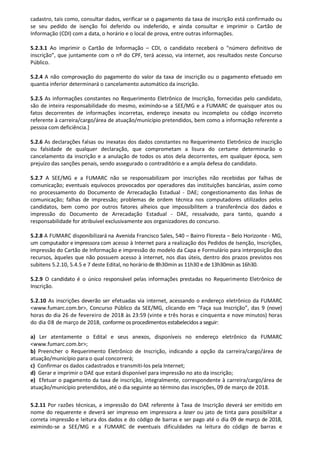 cadastro, tais como, consultar dados, verificar se o pagamento da taxa de inscrição está confirmado ou
se seu pedido de isenção foi deferido ou indeferido, e ainda consultar e imprimir o Cartão de
Informação (CDI) com a data, o horário e o local de prova, entre outras informações.
5.2.3.1 Ao imprimir o Cartão de Informação – CDI, o candidato receberá o “número definitivo de
inscrição”, que juntamente com o nº do CPF, terá acesso, via internet, aos resultados neste Concurso
Público.
5.2.4 A não comprovação do pagamento do valor da taxa de inscrição ou o pagamento efetuado em
quantia inferior determinará o cancelamento automático da inscrição.
5.2.5 As informações constantes no Requerimento Eletrônico de Inscrição, fornecidas pelo candidato,
são de inteira responsabilidade do mesmo, eximindo-se a SEE/MG e a FUMARC de quaisquer atos ou
fatos decorrentes de informações incorretas, endereço inexato ou incompleto ou código incorreto
referente à carreira/cargo/área de atuação/município pretendidos, bem como a informação referente a
pessoa com deficiência.]
5.2.6 As declarações falsas ou inexatas dos dados constantes no Requerimento Eletrônico de inscrição
ou falsidade de qualquer declaração, que comprometam a lisura do certame determinarão o
cancelamento da inscrição e a anulação de todos os atos dela decorrentes, em qualquer época, sem
prejuízo das sanções penais, sendo assegurado o contraditório e a ampla defesa do candidato.
5.2.7 A SEE/MG e a FUMARC não se responsabilizam por inscrições não recebidas por falhas de
comunicação; eventuais equívocos provocados por operadores das instituições bancárias, assim como
no processamento do Documento de Arrecadação Estadual - DAE; congestionamento das linhas de
comunicação; falhas de impressão; problemas de ordem técnica nos computadores utilizados pelos
candidatos, bem como por outros fatores alheios que impossibilitem a transferência dos dados e
impressão do Documento de Arrecadação Estadual - DAE, ressalvado, para tanto, quando a
responsabilidade for atribuível exclusivamente aos organizadores do concurso.
5.2.8 A FUMARC disponibilizará na Avenida Francisco Sales, 540 – Bairro Floresta – Belo Horizonte - MG,
um computador e impressora com acesso à Internet para a realização dos Pedidos de Isenção, Inscrições,
impressão do Cartão de Informação e impressão do modelo da Capa e Formulário para interposição dos
recursos, àqueles que não possuem acesso à internet, nos dias úteis, dentro dos prazos previstos nos
subitens 5.2.10, 5.4.5 e 7 deste Edital, no horário de 8h30min as 11h30 e de 13h30min as 16h30.
5.2.9 O candidato é o único responsável pelas informações prestadas no Requerimento Eletrônico de
Inscrição.
5.2.10 As inscrições deverão ser efetuadas via internet, acessando o endereço eletrônico da FUMARC
<www.fumarc.com.br>, Concurso Público da SEE/MG, clicando em “Faça sua Inscrição”, das 9 (nove)
horas do dia 26 de fevereiro de 2018 às 23:59 (vinte e três horas e cinquenta e nove minutos) horas
do dia 08 de março de 2018, conforme os procedimentos estabelecidos a seguir:
a) Ler atentamente o Edital e seus anexos, disponíveis no endereço eletrônico da FUMARC
<www.fumarc.com.br>;
b) Preencher o Requerimento Eletrônico de Inscrição, indicando a opção da carreira/cargo/área de
atuação/município para o qual concorrerá;
c) Confirmar os dados cadastrados e transmiti-los pela Internet;
d) Gerar e imprimir o DAE que estará disponível para impressão no ato da inscrição;
e) Efetuar o pagamento da taxa de inscrição, integralmente, correspondente à carreira/cargo/área de
atuação/município pretendidos, até o dia seguinte ao término das inscrições, 09 de março de 2018.
5.2.11 Por razões técnicas, a impressão do DAE referente à Taxa de Inscrição deverá ser emitido em
nome do requerente e deverá ser impresso em impressora a laser ou jato de tinta para possibilitar a
correta impressão e leitura dos dados e do código de barras e ser pago até o dia 09 de março de 2018,
eximindo-se a SEE/MG e a FUMARC de eventuais dificuldades na leitura do código de barras e
 